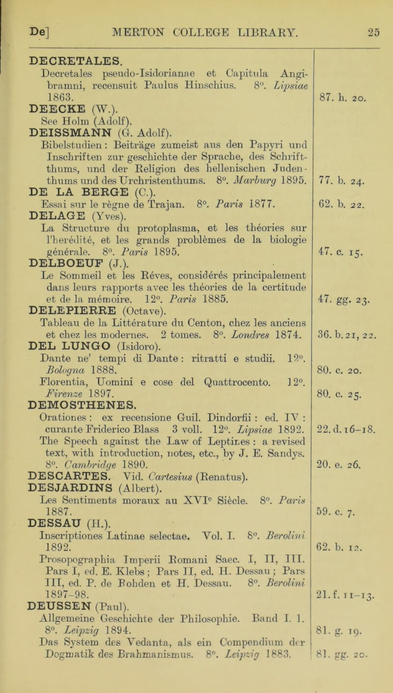 DECRETALES. Decretales pseudo-Isidorianae et Capitula Angi- bramni, recensuit Paulus Hinschius. 8°. Lipsiae 1863. DEECKE (W.). See Holm (Adolf). DEISSMANN (G. Adolf). Bibelstudien: Beitrage zumeist aus den Papyri und Inscbriften zur geschichte der Spi’ache, des Schrift- thums, und der Religion des hellenischen Juden- tbums und des Urchristenthums. 8°. Marburg 1895. DE LA BERGE (C.). Essai sur le regne de Trajan. 8°. Paris 1877. DELAGE (Yves). La Structure du protoplasma, et les theories sur l’heredite, et les grands problemes de la biologie generate. 8°. Paris 1895. DELBOEUF (J.). Le Sommeil et les Reves, consideres principalement dans leurs rapports avec les theories de la certitude et de la memoire. 12°. Paris 1885. DELEPIERRE (Octave). Tableau de la Litter a ture du Centon, chez les anciens et chez les modernes. 2 tomes. 8°. Lonclres 1874. DEL LUNGO (Isidore). Dante ne’ tempi di Dante : ritratti e studii. 12°. Bologna 1888. Florentia, Uomini e cose del Quattrocento. 12°. Firenze 1897. DEMOSTHENES. Orationes : ex recensione Guil. Dindorfii : ed. IY : curante Friderico Blass 3 voll. 12°. Lipsiae 1892. The Speech against the Law of Leptir.es : a revised text, with introduction, notes, etc., by J. E. Sandys. 8°. Cambridge 1890. DESCARTES. Vid. Cartesius (Renatus). DESJARDINS (Albert). Les Sentiments moraux au XYIe SRcle. 8°. Paris 1887. DESSAU (II.). Inscriptiones Latinae selectae. Yol. I. 8°. Berolini 1892. Prosopographia Imperii Romani Saec. I, II, ITT. Pars I, ed. E. Klebs; Pars II, ed. H. Dessau; Pars III, ed. P. de Pohden et H. Dessau. 8°. Berolini 1897-98. DEUSSEN (Paul). Allgemeine Geschichte der Philosophic. Band I. 1. 8°. Leipzig 1894. Das System des Vedanta, als ein Compendium der Dogmatik des Brahmanismus. 8°. Leipzig 1883. 87. h. 20. 77. b. 24. 62. b. 22. 47. c. 15. 47. gg. 23. 36. b.21, 22. 80. c. 20. 80. c. 25. 22. d. 16-18. 20. e. 26. 59. c. 7. 62. b. 12. 21. f. 11-13. 81. g. 19. 81. gg. 20.