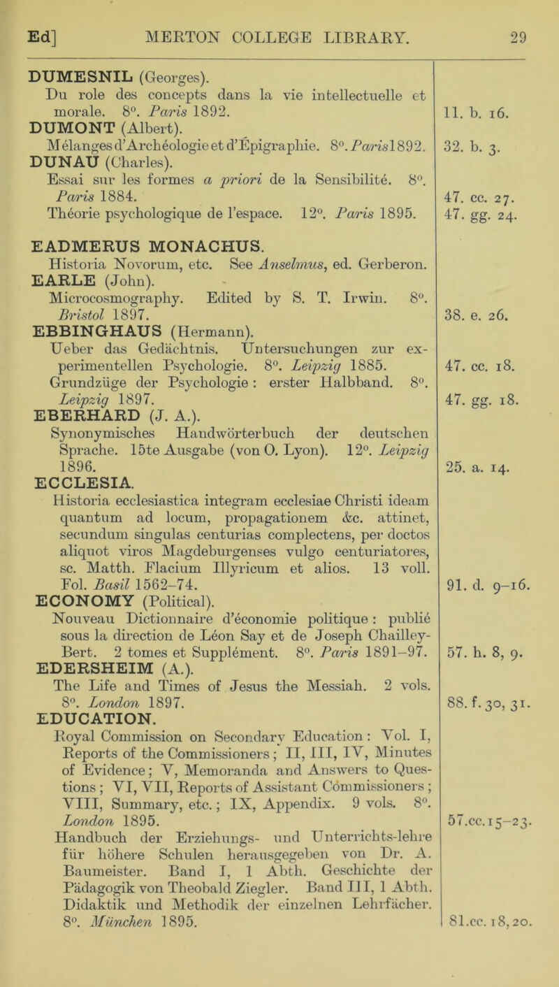 DUMESNIL (Georges). Du role des concepts dans la vie intellectuelle et morale. 8°. Paris 1892. 11. b. 16. DUMONT (Albert). Melangesd’Archeologie et d’Epigraphie. 8°. Paris\ 892. DUNAU (Charles). Essai sur les formes a priori de la Sensibilite. 8°. Paris 1884. Theorie psychologique de l’espace. 12°. Pams 1895. 32. b. 3. 47. cc. 27. 47. gg. 24. EADMERUS MONACHUS. Historia Novorum, etc. See Anselmus, ed. Gerberon. EARLE (John). Microcosmography. Edited by S. T. Irwin. 8°. Bristol 1897. EBBINGHAUS (Hermann). Ueber das Gedachtnis. Untersuchungen zur ex- perimentellen Psychologie. 8°. Leipzig 1885. Grundziige der Psychologie: erster Halbband. 8°. Leipzig 1897. EBERHARD (J. A.). Synonymisches Handworterbuch der deutschen Sprache. 15te Ausgabe (von 0. Lyon). 12°. Leipzig 1896. ECCLESIA. Historia ecclesiastica integram ecclesiae Christi ideam quantum ad locum, propagationem &c. attinet, secundum singulas centurias complectens, per doctos aliquot viros Magdeburgenses vulgo centuriatores, sc. Matth. Flacium Illyricum et alios. 13 voll. Fol. Basil 1562-74. ECONOMY (Political). Nouveau Dictionnaire d’economie pohtique: publie sous la direction de Leon Say et de Joseph Chailley- Bert. 2 tomes et Supplement. 8°. Paris 1891-97. EDERSHEIM (A.). The Life and Times of Jesus the Messiah. 2 vols. 8°. London 1897. EDUCATION. Royal Commission on Secondary Education : Yol. I, Reports of the Commissioners; II, III, IV, Minutes of Evidence; Y, Memoranda and Answers to Ques- tions ; VI, VII, Reports of Assistant Commissioners ; VIII, Summary, etc.; IX, Appendix. 9 vols. 8°. London 1895. Handbuch der Erzieliungs- und Unterrichts-lehre fUr hohere Schulen herausgegeben von Dr. A. Baumeister. Band I, 1 Abtli. Geschichte der Padagogik von Theobald Ziegler. Band III, 1 Abth. Didaktik und Methodik der einzelnen Lehrfacher. 8°. Miinchen 1895. 38. e. 26. 47. cc. 18. 47. gg. 18. 25. a. 14. 91. d. 9-16. 57. h. 8, 9. 88. f.30, 31. 57.cc. 15-23. 81.cc. 18,20.