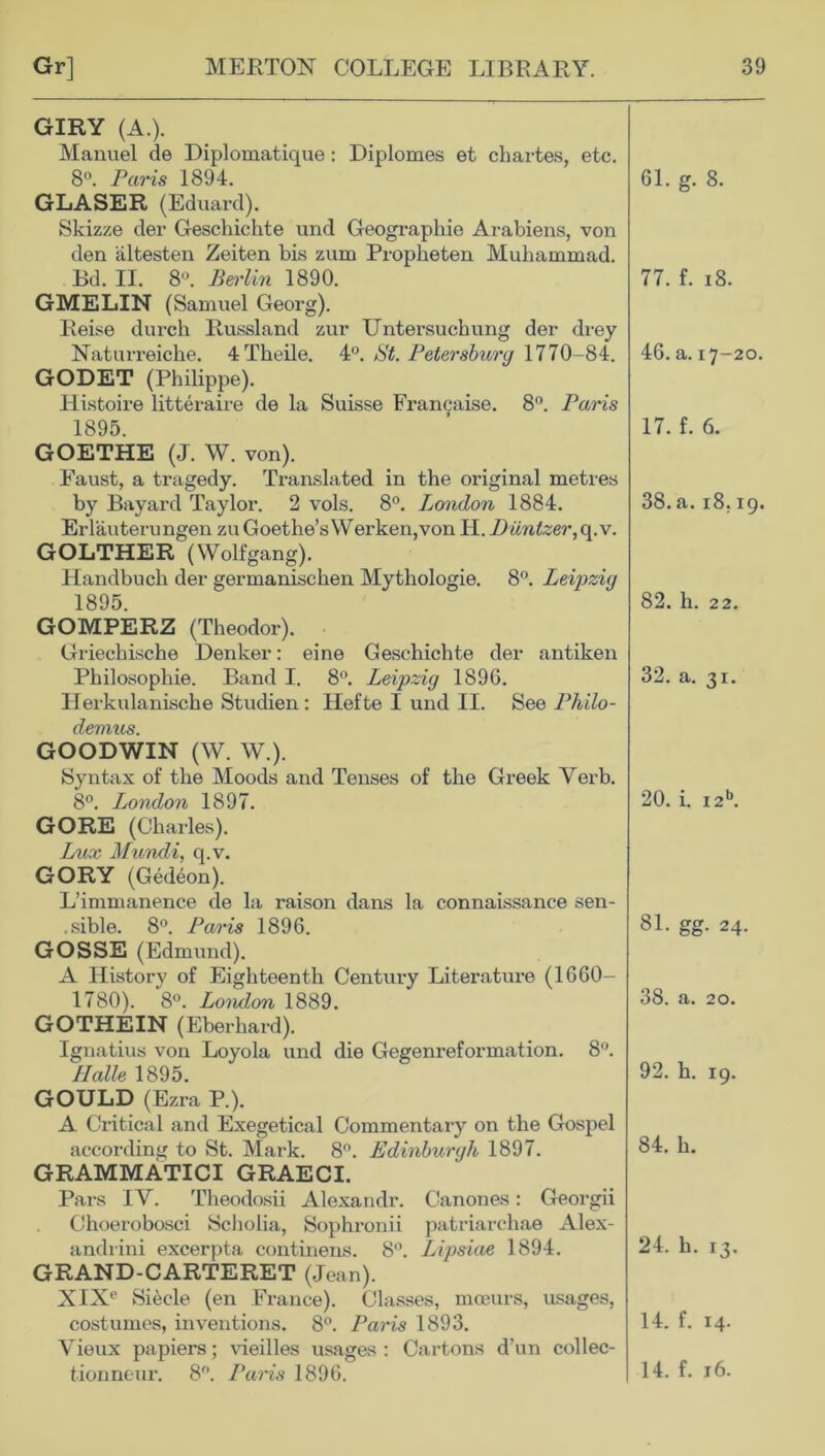 GIRY (A.). Manuel de Diplomatique: Diplomes et chartes, etc. 8°. Paris 1894. GLASER (Eduard). Skizze der Geschichte und Geographic Arabiens, von den altesten Zeiten bis zum Propheten Muhammad. Bd. II. 8. Berlin 1890. GMELIN (Samuel Georg). Reise durch Russland zur Untersuchung der drey Naturreiche. 4Theile. 4°. St. Petersburg 1770 -84. GODET (Philippe). Histoire litteraire de la Suisse Francaise. 8°. Paris 1895. GOETHE (J. W. von). Faust, a tragedy. Translated in the original metres by Bayard Taylor. 2 vols. 8°. London 1884. Erlauterungen zu Goethe’s Werken,von H. Diintzer, q.v. GOLTHER (Wolfgang). Handbuch der germanischen Mythologie. 8°. Leipzig 1895. GOMPERZ (Theodor). Griechische Denker: eine Geschichte der antiken Philosophie. Band I. 8°. Leipzig 189G. Llerkulanische Studien : Ilefte I und II. See Philo- demus. GOODWIN (W. W.). Syntax of the Moods and Tenses of the Greek Verb. 8°. London 1897. GORE (Charles). Lux Mundi, q.v. GORY (Gedeon). L’immanence de la raison dans la connaissance sen- sible. 8°. Paris 1896. GOSSE (Edmund). A History of Eighteenth Century Literature (1660- 1780). 8°. London 1889. GOTHEIN (Eberhard). Ignatius von Loyola und die Gegenreformation. 8°. Halle 1895. GOULD (Ezra P.). A Critical and Exegetical Commentary on the Gospel according to St. Mark. 8°. Edinburgh 1897. GRAMMATICI GRAECI. Pars IY. Theodosii Alexandr. Canones: Georgii Choerobosci Scholia, Sophronii patriarchae Alex- andria excerpta continens. 8°. Lipsiae 1894. GRAND-CARTERET (Jean). XIX*' Siecle (en France). Classes, moeurs, usages, costumes, inventions. 8°. Paris 1893. Vieux papiers; vieilles usages : Cartons d’un collec- 61. g. 8. 77. f. 18. 46. a. 17-20. 17. f. 6. 38. a. 18.19. 82. li. 22. 32. a. 31. 20. i. i2b. 81. gg. 24. 38. a. 20. 92. h. 19. 84. h. 24. h. 13. 14. f. 14.