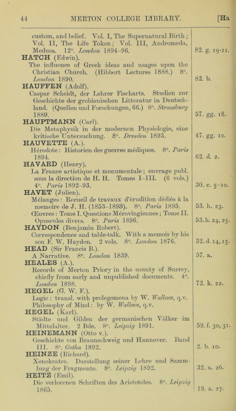 custom, and belief. Yol. I, The Supernatural Birth; Yol. II, The Life Token; Yol. Ill, Andromeda, Medusa. 12°. London 1894-96. 82. g. 19-21. HATCH (Edwin). The influence of Greek ideas and usages upon the Christian Church, (llibbert Lectures 1888.) 8°. London 1890. 82. b. HAUFFEN (Adolf). Caspar Sclieidt, der Lehrer Fischarts. Studien zur Geschichte der grobianischen Litteratur in Deutsch- land. (Quellen und Forschungen, 66.) 8°. Strassburg 1889. 57. gg. 18. HAUPTMANN (Carl). Die Metaphysik in der inodernen Physiologie, eine kritische Untersuchung. 8°. Dresden 1893. 47. gg. 10. HAUVETTE (A.). Herodote : Historien des guerres mediques. 8°. Paris 1894. 62. d. 2. HAVARD (Henry). La France artistique et monumentale; ouvrage publ. sous la direction de H. IT. Tomes I-III. (6 vols.) 4°. Paris 1892-93. 30. c. 5-10. HAVET (Julien). Melanges: Recueil de travaux d’erudition dedies ii la memoire de J. H. (1853-1893). 8°. Paris 1895. 53. h. 23. CEuvres : Tome I. Questions Merovingiennes; Tome II. Opuscules divers. 8°. Paris 1896. 53.h. 24, 25. HAYDON (Benjamin Robert). Correspondence and table-talk. With a memoir by his son F. W. Haydon. 2 vols. 8°. London 1876. 32. d. 14,15. HEAD (Sir Francis B.). A Narrative. 8°. London 1839. 57. a. HEALES (A.). Records of Merton Priory in the county of Surrey, chiefly from early and unpublished documents. 4°. London 1898. 72. k. 22. HEGEL (G. W. F.). Logic : transl. with prolegomena by W. Wallace, q.v. Philosophy of Mind: by W. Wallace, q.v. HEGEL (Karl). Stiidte und Gilden der germanischen Volker im Mittelaltex*. 2 Bde. 8°. Leipzig 1891. 59. f. 30,31. HEINEMANN (Otto v.). Geschichte von Braunschweig und Hannover. Band III. 8°. Gotha 1892. 2. b. 10. HEINZE (Richard). Xenokrates. Darstellung seiner Lehre und Samm- lung der Fragmente. 8°. Leipzig 1892. 32. a. 26. HEITZ (Emil). Die verlorenen Schriften des Aristoteles. 8°. Leipzig