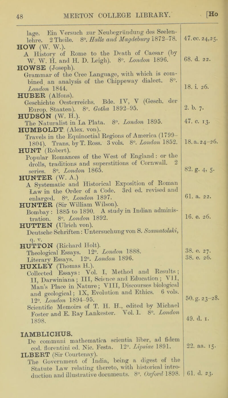 lage. Ein Versuch zur Neubegriindung des Seelen- A History of Rome to the Death of Caesar (by W. W. H. and IT. D. Leigh). 8°. London 1896. HOWSE (Joseph). Grammar of the Cree Language, with which is com- bined an analysis of the Chippeway dialect. 8. London 1844. HUBER (Alfons). Geschichte Oesterreichs. Bde. IV, V (Gesch. der Europ. Staaten). 8°. Gotha 1892—95. HUDSON (W. H.). HUMBOLDT. (Alex. von). Travels in the Equinoctial Regions of America (1799— 1804). Trans, by T. Ross. 3 vols. 8°. London 1852. HUNT (Robert). Popular Romances of the West of England : or the drolls, traditions and superstitions of Cornwall. 2 HUNTER (VV. A.) A Systematic and Historical Exposition of Roman Law in the Order of a Code. 3rd ed. revised and enlarged. 8°. London 1897. HUNTER (Sir William Wilson). Bombay : 1885 to 1890. A study in Indian adminis- tration. 8°. London 1892. HUTTEN (Ulrich von). Deutsche Schriften: Untersuchung von S. Szamatolski, q. v. HUTTON (Richard Holt). Theological Essays. 12°. London 1888. Literary Essays. 12°. London 1896. HUXLEY (Thomas H.). Collected Essays: Vol. I, Method and Results; II, Darwiniana; HI, Science and Education; VII, Man’s Place in Nature; VIII, Discourses biological and geological; IX, Evolution and Ethics. 6 vols. Scientific Memoirs of T. IT. H., edited by Michael Poster and E. Ray Lanlcester. A ol. I. 8. London 1898. IAMBLICHUS. De communi mathematiea scientia liber, ad fidern ILBERT (Sir Courtenay). The Government of India, being a digest of the Statute Law relating thereto, with historical intro-