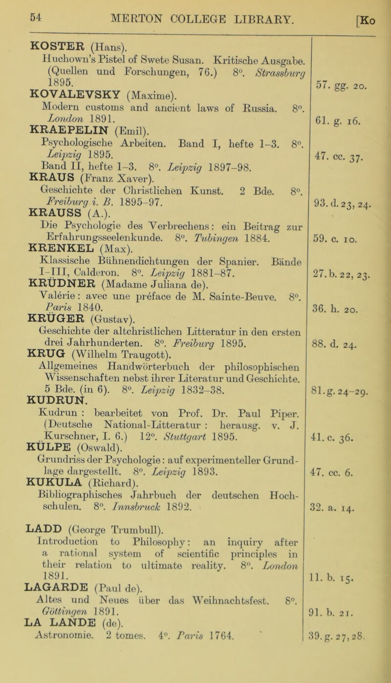 [Ko KOSTER (H ans). Huchown’s Pistel of Swete Susan. Kritische Ausgabe. (Quellen und Forscliungen, 76.) 8°. Slrassburg KOVALEVSKY (Maxime). Modern customs and ancient laws of Russia. 8°. London 1891. KRAEPELIN (Emil). Psychologische Arbeiten. Band I, hefte 1-3. 8°. Leipzig 1895. Band II, hefte 1-3. 8°. Leipzig 1897-98. KRAUS (Franz Xaver). Geschichte der Christlichen Kunst. 2 Bde. 8°. Freiburg i. B. 1895-97. KRAUSS (A.). Die Psychologie des Yerbrechens: ein Beitrag zur Erfahrungsseelenkunde. 8°. Tubingen 1884. KRENKEL (Max). Klassische Biihnendichtungen der Spanier. Bande I-III, Calderon. 8°. Leipzig 1881-87. KRUDNER (Mad ame Juliana de). Valerie: avec une preface de M. Sainte-Beuve. 8°. Paris 1840. KRUGER (Gustav). Geschichte der altchristlichen Litteratur in den ersten drei Jahrhunderten. 8°. Freiburg 1895. KRUG (Wilhelm Traugott). Allgemeines Handworterbuch der philosophischen Wissenschaften nebst ihrer Literater und Geschichte. 5 Bde. (in 6). 8°. Leipzig 1832-38. KUDRUN. Kudrun : bearbeitet von Prof. Dr. Paul Piper. (Deutsche National-Litteratur : herausg. v. J. Kurschner, I. 6.) 12°. Stuttgart 1895. KULPE (Oswald). Grundriss der Psychologie: auf experimenteller Grund- lage dargestellt. 8°. Leipzig 1893. KUKULA (Richard). Bibliographisches Jahrbuch der deutschen Hoch- schulen. 8°. Innsbruck 1892. LADD (George Trumbull). Introduction to Philosophy: an inquiry after a rational system of scientific principles in their relation to ultimate reality. 8°. London 1891. LAGARDE (Paul de). Altes und Neues fiber das Weihnachtsfest. 8°. Gottingen 1891. LA LANDE (de). Astronomie. 2 tomes. 4°. Paris 1764. 57. gg. 20. 61. g. 16. 47. cc. 37. 93. d. 23, 24. 59. c. ro. 27.b. 22, 23. 36. h. 20. 88. d. 24. 81. g. 24-29. 41. c. 36. 47. cc. 6. 32. a. 14. 11. b. 15. 91. b. 21. 39. g. 27,28.