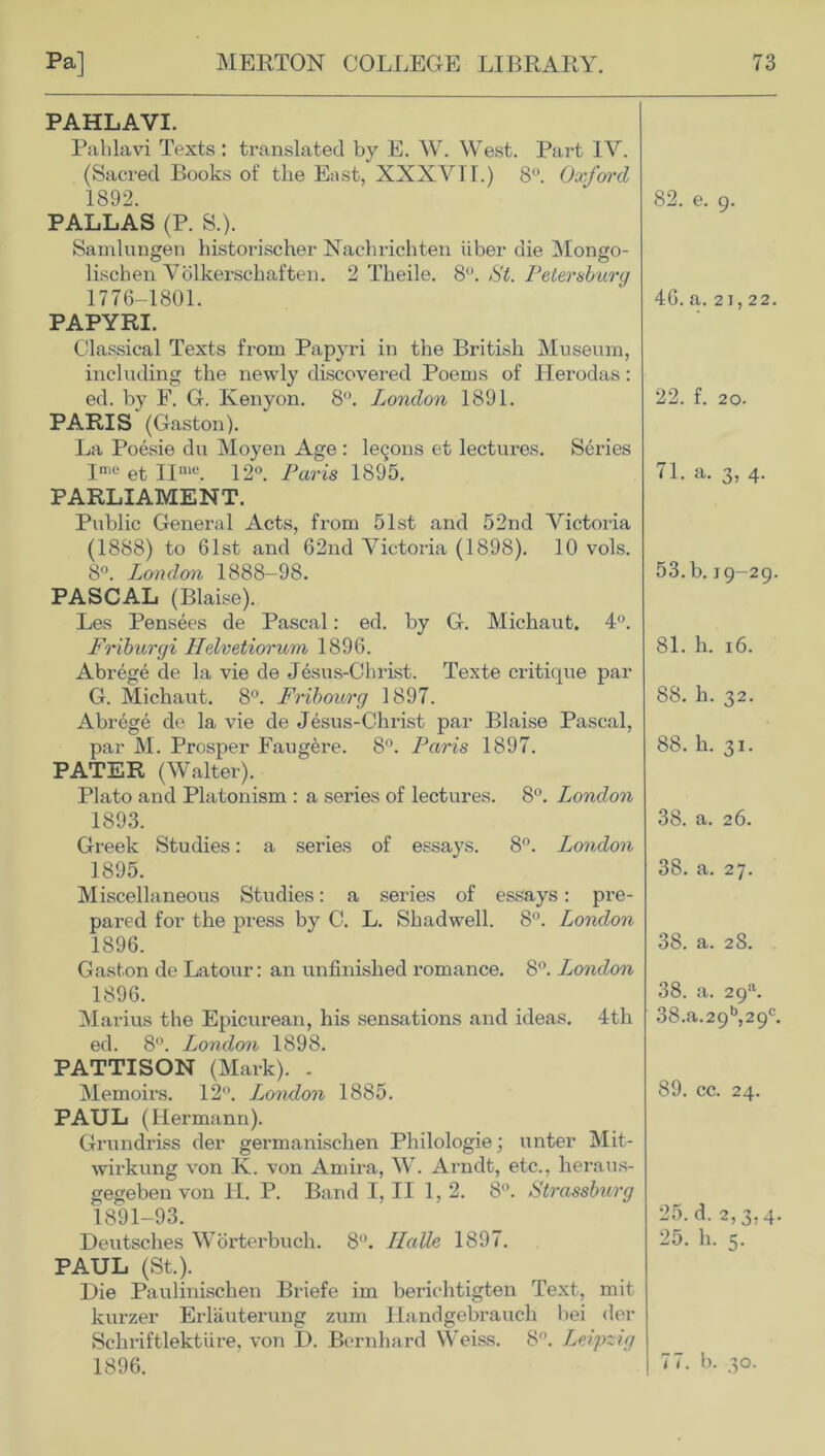 PAHLAVI. Pahlavi Texts : translated by E. W. West. Part IV. (Sacred Books of the East, XXXVII.) 8°. Oxford 1892. 82. e. 9. PALLAS (P. S.). Samlungen historischer Nachrichten iiber die Mongo- lischen Volkerschaften. 2 Theile. 8°. St. Petersburg 1776-1801. 46. a. 21,22. PAPYRI. Classical Texts from Papyri in the British Museum, including the newly discovered Poems of Iierodas: ed. by F. G. Kenyon. 8°. London 1891. 22. f. 20. PARIS (Gaston). La Poesie du Moyen Age : leqons et lectures. Series Ime et IIme. 12°. Paris 1895. 71. a. 3, 4. PARLIAMENT. Public General Acts, from 51st and 52nd Victoria (1888) to 61st and 62nd Victoria (1898). 10 vols. 8°. London 1888-98. 53. b. 19-29. PASCAL (Blaise). Les Pensees de Pascal: ed. by G. Michaut. 4°. Friburgi Helvetiorum 1896. 81. h. 16. Abrege de la vie de Jesus-Cbrist. Texte critique par G. Michaut. 8°. Fribourg 1897. 88. h. 32. Abrege de la vie de Jesus-Christ par Blaise Pascal, par M. Prosper Faugere. 8°. Paris 1897. 88. h. 31. PATER (Walter). Plato and Platonism : a series of lectures. 8H. London 1893. 38. a. 26. Greek Studies: a series of essays. 8°. London 1895. 38. a. 27. Miscellaneous Studies: a series of essays: pre- pared for the press by C. L. Shadwell. 8°. London 1896. 38. a. 28. Gaston de Latour: an unfinished romance. 8°. London 1896. 38. a. 29a. Marius the Epicurean, his sensations and ideas. 4th 38.a.29b,29c. ed. 8°. London 1898. PATTISON (Mark). . Memoirs. 12°. London 1885. 89. cc. 24. PAUL (Hermann). Grundriss der germanischen Philologie; unter Mit- wirkung von K. von Amira, W. Arndt, etc., heraus- gegeben von H. P. Band I, II 1, 2. 8°. Strassburg 1891-93. 25. d. 2,3,4. Deutsches Worterbuch. 8°. Halle 1897. 25. h. 5. PAUL (St.). Die Pauliuischen Briefe im berichtigten Text, mit kurzer Erlauterung zum ILandgebrauch bei der Sehriftlekture, von D. Bernhard Weiss. 8°. Leipzig 1896. 77. b. 30.