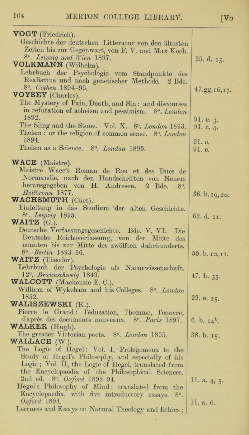 [Vo VOGT (Friedrich). Geschichte der deutschen Litteratur von den altesten Zeiten bis zur Gegenwart, von F. V. und Max Koch. 8°. Leipzig unci Wien 1897. VOLKMANN (Wilhelm). Lehrbuch der Psychologie vom Standpunkte des Realismus und nach genetischer Methode. 2 Bde. 8°. Cbthen 1894-95. VOYSEY (Charles). The Mystery of Pain, Death, and Sin : and discourses in refutation of atheism and pessimism. 8°. London 1892. The Sling and the Stone. Vol. X. 8°. London 1893. Theism : or the religion of common sense. 8°. London 1894. Theism as a Science. 8°. London 1895. 25. d. 15. 47.gg.i6,i7. 91. c. 3. 91. c. 4. 91. c. 91. c. WACE (Maistre). Maistre Wace’s Roman de Rou et des Dues de Normandie, nach den Handschriften von Neuem herausgegeben von H. Andresen. 2 Bde. 8°. Heilbronn 1877. WACHSMUTH (Curt). Einleitung in das Studium 'der alten Geschichte. 8°. Leipzig 1895. WAITZ (G.). Deutsche Verfassungsgeschichte. Bde. V, VI. Die Deutsche Reichsverfassung, von der Mitte des neunten bis zur Mitte des zwolften Jahrhunderts. 8Q. Berlin 1893-96. WAITZ (Theodor). Lehrbuch der Psychologie als Naturwissenschaft. 12°. Braunschweig 1849. WALCOTT (Mackenzie E. C.). William of Wykeham and his Colleges. 8°. London 1852. WALISZEWSKI (K.). Pierre le Grand : l’education, l’homme, l’oeuvre, d’apr&s des documents nouveaux. 8°. Paris 1897. WALKER (Hugh). The greater Victorian poets. 8°. London 1895. WALLACE (W.). The Logic of Hegel: Vol. I, Prolegomena to the Study of Hegel’s Philosophy, and especially of his Logic; Vol. IT, the Logic of Hegel, translated from the Encyclopaedia of the Philosophical Sciences. 2nd ed. 8°. Oxford 1892-91. Hegel’s Philosophy of Mind: translated from the Encyclopaedia, with five introductory essays. 8°. Oxford 1894. Lectures and Essays on Natural Theology and Ethics ; 36. b. 19,20. 62. d. 11. 55. b. 10,11. 47. h. 35. 29. e. 25. 6. b. i4b. 38. b. 15. 11. a. 4, 5. ' 1. a. 6.