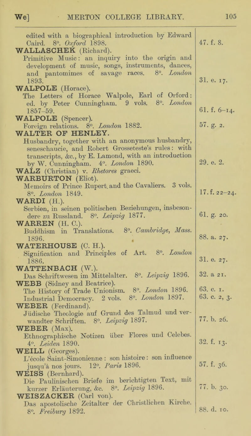 edited with a biographical introduction by Edward Caird. 8°. Oxford 1898. WALLASCHEK (Richard). Primitive Music: an inquiry into the origin and development of music, songs, instruments, dances, and pantomimes of savage races. 8°. London 1893. WALPOLE (Horace). The Letters of Horace Walpole, Earl of Orford: ed. by Peter Cunningham. 9 vols. 8°. London 1857-59. WALPOLE (Spencer). Foreign relations. 8°. London 1882. WALTER OF HENLEY. Husbandry, together with an anonymous husbandry, seneschaucie, and Robert Grosseteste’s rules: with transcripts, &c., by E. Lamond, with an introduction by W. Cunningham. 4°. London 1890. WALZ (Christian) v. Rhetores graeci. WARBURTON (Eliot). Memoirs of Prince Rupert, and the Cavaliers. 3 vols. 8°. London 1849. WARDI (H.). Serbien, in seinen politischen Beziehungen, insbeson- dere zu Russland. 8°. Leipzig 1877. WARREN (H. C.). Buddhism in Translations. 8°. Cambridge, Mass. 1896. WATERHOUSE (C. H.). Signification and Principles of Art. 8°. London 1886. WATTENBACH (W.). Das Schriftwesen im Mittelalter. 8°. Leipzig 1896. WEBB (Sidney and Beatrice). The Histoi-y of Trade Unionism. 8°. London 1896. Industrial Democracy. 2 vols. 8°. London 1897. WEBER (Ferdinand). Jiidische Theologie auf Grund des Talmud und ver- wandter Scliriften. 8°. Leipzig 1897. WEBER (Max). Ethnographische Notizen liber Flores und Celebes. 4°. Leiden 1890. WEILL (Georges). L’ecole Saint-Simonienne : son histoire : son influence jusqu’a nos jours. 12°. Paris 1896. WEISS (Bernhard). Die Paulinischen Briefe im berichtigten Text, mit kurzer Erlauterung, &c. 8°. Leipzig 1896. WEISZACKER (Carl von). Das apostolische Zeitalter der Christlichen Kirche. 8°. Freiburg 1892. 47. f. 8. 31. e. 17. 61. f. 6-14. 57. g. 2. 29. e. 2. 17. f. 22-24. 61. g. 20. 88. a. 27. 31. e. 27. 32. a 21. 63. c. 1. 63. c. 2, 3. 77. b. 26. 32. f. 13. 57. f. 36. 77. b. 30. 88. d. 10.