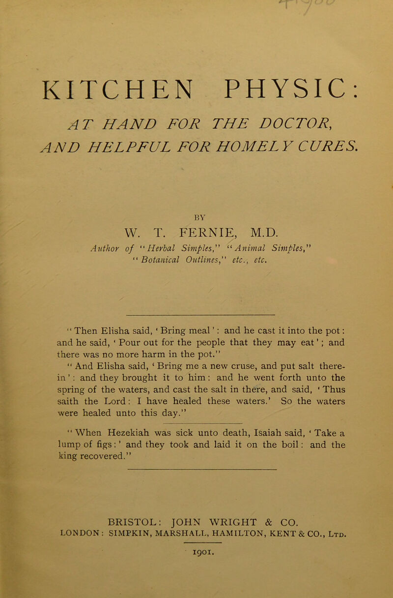 AT HAND FOR THE DOCTOR, AND HELPFUL FOR HOMELY CURES. BY W. T. FERNIE, M.D. / Author of Herbal Simples, “Animal Simples, “ Botanical Outlines,” etc., etc. “ Then Elisha said, ‘ Bring meal ’: and he east it into the pot: and he said, ‘ Pour out for the people that they may eat ’; and there was no more harm in the pot.”  And Elisha said, ‘ Bring me a new cruse, and put salt there- in ’ : and they brought it to him: and he went forth unto the spring of the waters, and cast the salt in there, and said, ' Thus saith the Lord: I have healed these waters.’ So the waters were healed unto this day.” When Hezekiah was sick unto death, Isaiah said, ‘ Take a lump of figs: ’ and they took and laid it on the boil: and the king recovered.” BRISTOL: JOHN WRIGHT & CO. LONDON : SIMPKIN, MARSHALL, HAMILTON, KENT & CO., Ltd.