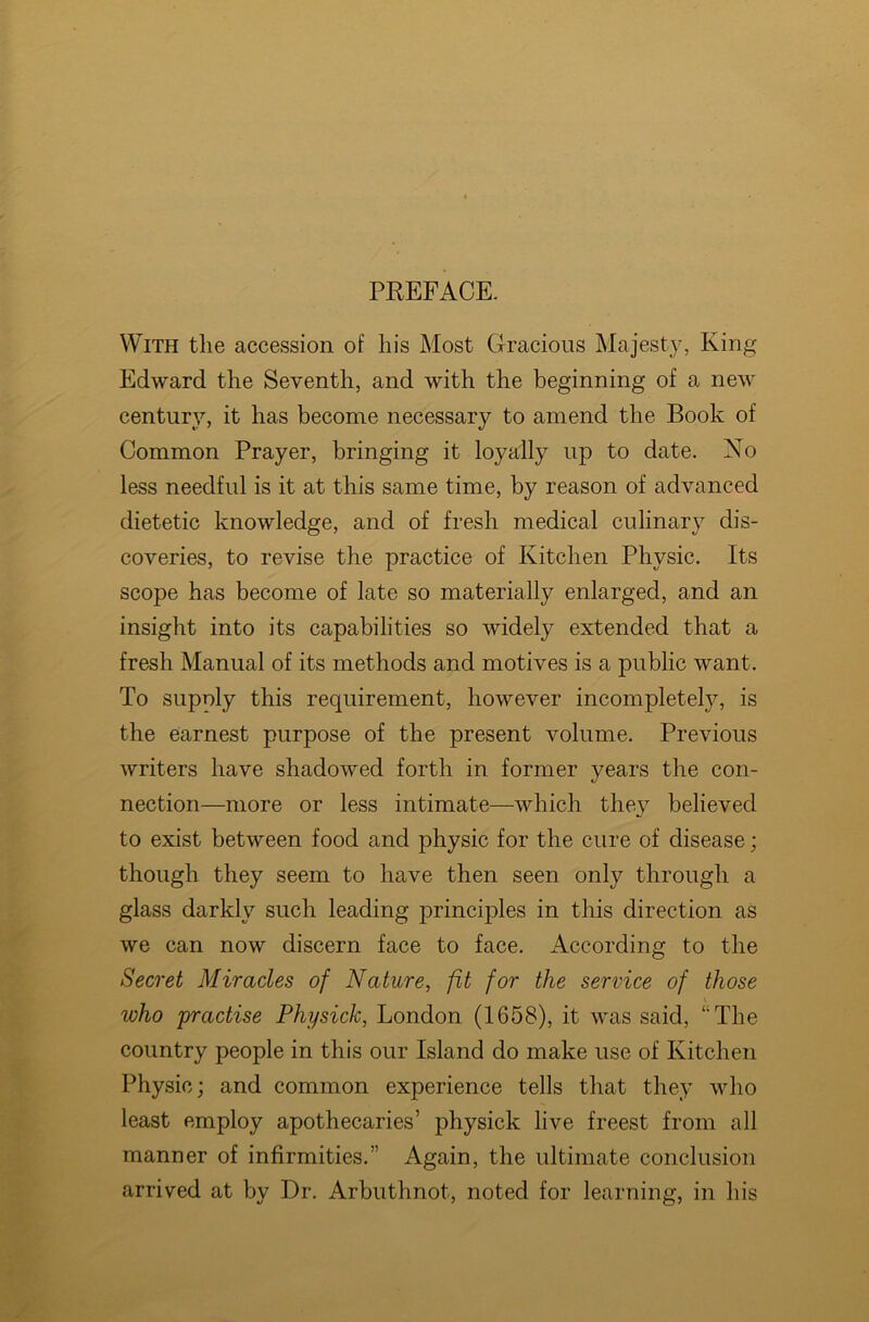 PREFACE. With the accession of his Most Gracious Majesty, King Edward the Seventh, and with the beginning of a new century, it has become necessary to amend the Book of Common Prayer, bringing it loyally up to date. No less needful is it at this same time, by reason of advanced dietetic knowledge, and of fresh medical culinary dis- coveries, to revise the practice of Kitchen Physic. Its scope has become of late so materially enlarged, and an insight into its capabilities so widely extended that a fresh Manual of its methods and motives is a public want. To supply this requirement, however incompletely, is the earnest purpose of the present volume. Previous writers have shadowed forth in former years the con- nection—more or less intimate—which the}7 believed to exist between food and physic for the cure of disease; though they seem to have then seen only through a glass darkly such leading principles in this direction as we can now discern face to face. According to the Secret Miracles of Nature, fit for the service of those who practise Physick, London (1658), it was said, “The country people in this our Island do make use of Kitchen Physic; and common experience tells that they who least employ apothecaries’ physick live freest from all manner of infirmities.” Again, the ultimate conclusion arrived at by Dr. Arbuthnot, noted for learning, in his