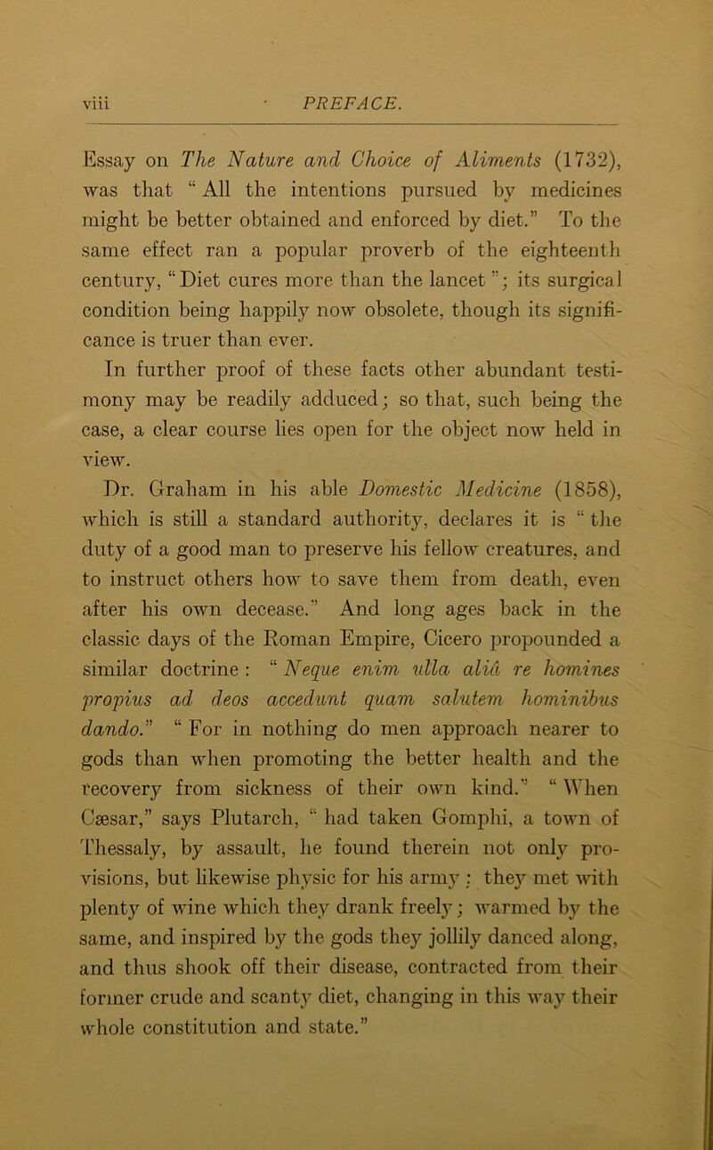 Essay on The Nature and Choice of Aliments (1732), was that “ All the intentions pursued by medicines might be better obtained and enforced by diet.” To the same effect ran a popular proverb of the eighteenth century, “Diet cures more than the lancet ”; its surgical condition being happily now obsolete, though its signifi- cance is truer than ever. In further proof of these facts other abundant testi- mony may be readily adduced; so that, such being the case, a clear course lies open for the object now held in view. Dr. Graham in his able Domestic Medicine (1858), which is still a standard authority, declares it is “ the duty of a good man to preserve his fellow creatures, and to instruct others how to save them from death, even after his own decease.” And long ages back in the classic days of the Roman Empire, Cicero propounded a similar doctrine : “ Neque enim ulla alid re homines propius ad cleos accedunt quam salutem liominibus dando.” “ For in nothing do men approach nearer to gods than when promoting the better health and the recovery from sickness of their own kind.” “ When Csesar,” says Plutarch, “ had taken Gomplii, a town of Thessaly, by assault, he found therein not only pro- visions, but likewise physic for his army : they met with plenty of wine which they drank freely; warmed by the same, and inspired by the gods they jollily danced along, and thus shook off their disease, contracted from their former crude and scanty diet, changing in this way their whole constitution and state.”