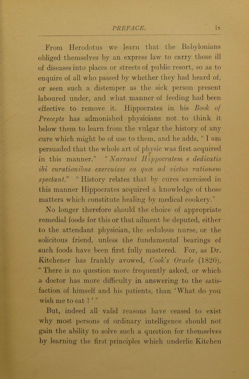 From Herodotus we learn that the Babylonians obliged themselves by an express law to carry those ill of diseases into places or streets of public resort, so as to enquire of all who passed by whether they had heard of, or seen such a distemper as the sick person present laboured under, and what manner of feeding had been effective to remove it. Hippocrates in his Book of Precepts has admonished physicians not to think it below them to learn from the vulgar the history of any cure which might be of use to them, and he adds, “ I am persuaded that the whole art of physic was first acquired in this manner.” “ Narrant Hippocratem e dedicatis ibi curationibus exercuisse ea guce ad victus rationem spectant..” “ History relates that by cures exercised in this manner Hippocrates acquired a knowledge of those matters which constitute healing by medical cookery.” No longer therefore should the choice of appropriate remedial foods for this or that ailment be deputed, either to the attendant physician, the sedulous nurse, or the solicitous friend, unless the fundamental bearings of such foods have been first fully mastered. For, as Dr. Kitchener has frankly avowed, Cook's Oracle (1820), “ There is no question more frequently asked, or which a doctor has more difficulty in answering to the satis- faction of himself and his patients, than ‘What do you wish me to eat 1 ’ ” But, indeed all valid reasons have ceased to exist why most persons of ordinary intelligence should not gain the ability to solve such a question for themselves by learning the first principles which underlie Kitchen