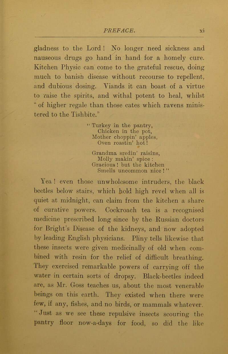 gladness to the Lord ! No longer need sickness and nauseous drugs go hand in hand for a homely cure. Kitchen Physic can come to the grateful rescue, doing much to banish disease without recourse to repellent, and dubious dosing. Viands it can boast of a virtue to raise the spirits, and withal potent to heal, whilst “ of higher regale than those cates which ravens minis- tered to the Tishbite.” “ Turkey in the pantry, Chicken in the pot, Mother chojDpin’ apples, Oven roastin’ hot! Grandma sredin’ raisins, Molly makin’ spice : Gracious ! but the kitchen Smells uncommon nice ! ” Yea ! even those unwholesome intruders, the black beetles below stairs, which hold high revel when all is quiet at midnight, can claim from the kitchen a share of curative powers. Cockroach tea is a recognised medicine prescribed long since by the Russian doctors for Bright's Disease of the kidneys, and now adopted by leading English physicians. Pliny tells likewise that these insects were given medicinally of old when com- bined with resin for the relief of difficult breathing. They exercised remarkable powers of carrying off the water in certain sorts of dropsy. Black-beetles indeed are, as Mr. Goss teaches us, about the most venerable beings on this earth. They existed when there were few, if any, fishes, and no birds, or mammals whatever. “Just as we see these repulsive insects scouring the pantry floor now-a-days for food, so did the like