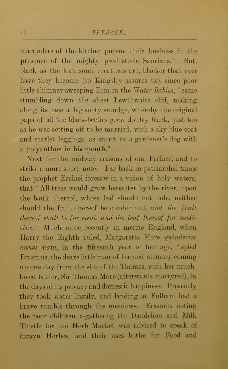marauders of the kitchen pursue their business in the presence of the mighty pre-historic Saurians.” But, black as the loathsome creatures are, blacker than ever have they become (so Kingsley assures us), since poor little chimney-sweeping Tom in the Water Babies, “ came stumbling down the sheer Lewthwaite cliff, making along its face a big sooty smudge, whereby the original papa of all the black-beetles grew doubly black, just too as he was setting off to be married, with a sky-blue coat and scarlet leggings, as smart as a gardener's dog with a polyanthus in his mouth.” Next for the midway reasons of our Preface, and to strike a more sober note. Far back in patriarchal times the prophet Ezekiel foresaw in a vision of holy waters, that “ All trees would grow hereafter by the river, upon the bank thereof, whose leaf should not fade, neither should the fruit thereof be condemned, and the fruit thereof shall be for meat, and the leaf thereof for medi- cine.” Much more recently in merrie England, when Harry the Eighth ruled, Margaretta More, quindecim annos nata, in the fifteenth year of her age,  spied Erasmus, the deare little man of learned memory coming up one day from the side of the Thames, with her much- loved father, Sir Thomas More (afterwards martyred), in the days of his privacy and domestic happiness. Presently they took water lustily, and landing at Fulham had a brave ramble through the meadows. Erasmus noting the poor children a-gatherng the Dandelion and Milk Thistle for the Herb Market was advised to speak of forayn ITerbes, and their uses bothe for Food and