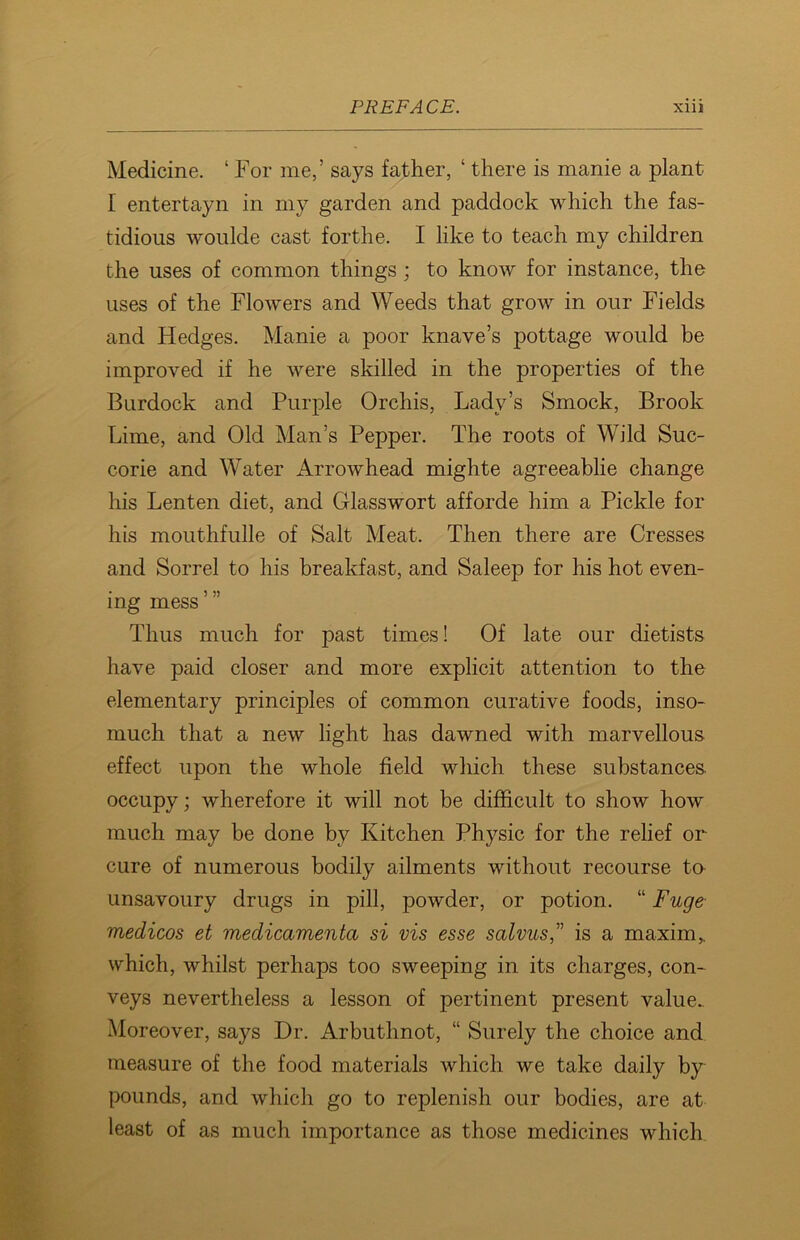 Medicine. ‘ For me,’ says father, ‘ there is manie a plant I entertayn in my garden and paddock which the fas- tidious woulde cast forthe. I like to teach my children the uses of common things ; to know for instance, the uses of the Flowers and Weeds that grow in our Fields and Hedges. Manie a poor knave’s pottage would be improved if he were skilled in the properties of the Burdock and Purple Orchis, Lady’s Smock, Brook Lime, and Old Man’s Pepper. The roots of Wild Suc- corie and Water Arrowhead mighte agreeablie change his Lenten diet, and Glasswort afforde him a Pickle for his mouthfulle of Salt Meat. Then there are Cresses and Sorrel to his breakfast, and Saleep for his hot even- ing mess Thus much for past times! Of late our dietists have paid closer and more explicit attention to the elementary principles of common curative foods, inso- much that a new light has dawned with marvellous effect upon the whole field which these substances occupy; wherefore it will not be difficult to show how much may be done by Kitchen Physic for the relief or cure of numerous bodily ailments without recourse to unsavoury drugs in pill, powder, or potion. “ Fuge medicos et medicamenta si vis esse salvus,” is a maxim> which, whilst perhaps too sweeping in its charges, con- veys nevertheless a lesson of pertinent present value. Moreover, says Dr. Arbuthnot, “ Surely the choice and measure of the food materials which we take daily by pounds, and which go to replenish our bodies, are at least of as much importance as those medicines which