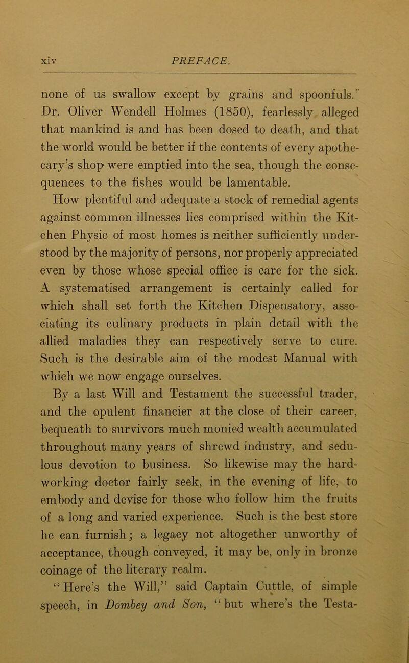 none of us swallow except by grains and spoonfuls. Dr. Oliver Wendell Holmes (1850), fearlessly alleged that mankind is and has been dosed to death, and that the world would be better if the contents of every apothe- cary’s shop were emptied into the sea, though the conse- quences to the fishes would be lamentable. How plentiful and adequate a stock of remedial agents against common illnesses lies comprised within the Kit- chen Physic of most homes is neither sufficiently under- stood by the majority of persons, nor properly appreciated even by those whose special office is care for the sick. A systematised arrangement is certainly called for which shall set forth the Kitchen Dispensatory, asso- ciating its culinary products in plain detail with the allied maladies they can respectively serve to cure. Such is the desirable aim of the modest Manual with which we now engage ourselves. By a last Will and Testament the successful trader, and the opulent financier at the close of their career, bequeath to survivors much monied wealth accumulated throughout many years of shrewd industry, and sedu- lous devotion to business. So likewise may the hard- working doctor fairly seek, in the evening of life, to embody and devise for those who follow him the fruits of a long and varied experience. Such is the best store he can furnish; a legacy not altogether unworthy of acceptance, though conveyed, it may be, only in bronze coinage of the literary realm. “ Here’s the Will,” said Captain Cuttle, of simple speech, in Dombey and Son, “ but where’s the Testa-