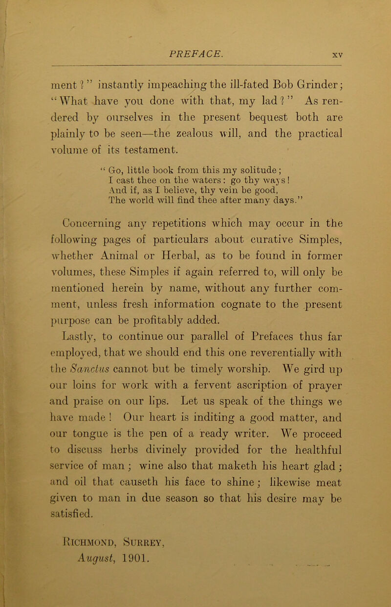 ment h ” instantly impeaching the ill-fated Bob Grinder; “What have you done with that, my lad 1 ” As ren- dered by ourselves in the present bequest both are plainly to be seen—the zealous will, and the practical volume of its testament. “ Go, little book from this my solitude; I cast thee on the waters : go thy ways! And if, as I believe, thy vein he good, The world will find thee after many days.” Concerning any repetitions which may occur in the following pages of particulars about curative Simples, whether Animal or Herbal, as to be found in former volumes, these Simples if again referred to, will only be mentioned herein by name, without any further com- ment, unless fresh information cognate to the present purpose can be profitably added. Lastly, to continue our parallel of Prefaces thus far employed, that we should end this one reverentially with the Sandus cannot but be timely worship. We gird up our loins for work with a fervent ascription of prayer and praise on our lips. Let us speak of the things we have made ! Our heart is inditing a good matter, and our tongue is the pen of a ready writer. We proceed to discuss herbs divinely provided for the healthful service of man ; wine also that maketh his heart glad; and oil that causeth his face to shine; likewise meat given to man in due season so that his desire may be satisfied. Richmond, Surrey, August, 1901.