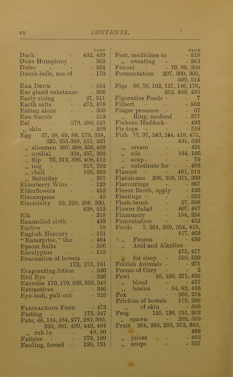 PAGE Duck - - 432, 459 Duke Humphrey - - 362 Dulse - - - 364 Dumb-bells, use of - 170 Ear Drum - - 314 Ear gland substance - 366 Early rising - 27, 511 Earth salts - 472, 478 Eating alone - - 300 Eau Sucree - - 512 Eel - 279, 280,521 ,, skin - - - 209 Egg 37, 58, 69, 88, 173, 334, 335, 355-358, 511, 527 ,, albumen 287,288,356,408 ,, cordial 334, 357, 392 ,, flip 76,313,396,408,412 ,, nog - - 313, 392 ,, shell - - 103, 563 ,, Saturday - - 357 Elderberry Wine - - 122 Elderflowers - - 452 Elecampane - - 45 Electricity 50, 229, 286, 320, 438, 553 Elk - - - 318 Enamelled cloth - - 433 Endive - - - 58 English Mercury - - 151 “ Enterprise,” the - 464 Epsom Salts - - 556 Eucalyptus - - 115 Evacuation of bowels 172, 173, 181 Evaporating lotion - 526 Evil Eye - • - 326 Exercise 170,179, 328, 333, 542 Extractives . - 346 Eye-lash, pull out - 325 Farinaceous Food - 473 Fasting - - 175, 347 Fats, 46,134,184, 277, 280, 300, 330, 381, 439, 449, 484 ,, rub in - 49, 50 Fatigue - - 179, 180 Feeding, forced - 190, 191 PAGE Feet, medicines to - 518 ,, sweating - - 363 Fennel - - 70, 86, 398 Fermentation 297, 300, 305, 509 514 Figs 68, 76,102,121,146,’l76, 252, 489, 495 Figurative Foods - - 7 Filbert - - - 562 Finger pressure - - 67 ,, Ring, medical - 377 Finhorn Haddock - - 493 Fir tops - - - 518 Fish 77,97,243,244,418,475, 491, 528 ,, cream - - 491 ,, oils - - 184, 166 ,, soup - - - 79 ,, substitute for - 493 Flannel - - 461, 512 Flatulence 296, 309, 311, 399 Flavourings - - 367 Fleece Broth, apply - 426 Fleetings - - - 355 Flesh-brush - 27, 508 Flower Salad - 407, 487 Flummery - 154, 254 Fomentation - - 452 Foods 7, 264, 269, 354, 415, 417, 462 ,, Frozen - - 430 ,, Acid and Alkaline 475, 477 ,, for sleep - 510, 520 Foolish Animals - - 271 Forme of Cury - - 2 Fowl - 50, 228, 371, 466 „ blood - - 437 ,, brains - 54, 82, 438 Fox - - 268. 27S Friction of bowels 179, 296 ,, of skin - - 508 Frog 125, 126, 151, 203 ,, spawn - 203, 509 Fruit 264, 265, 293, 372, 383, 468 ,, juices - - 462 ,, soups - - 337