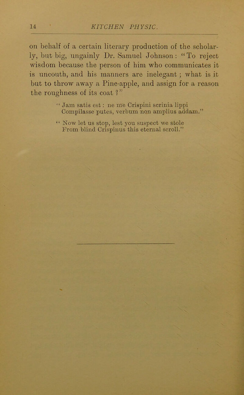 on behalf of a certain literary production of the scholar- ly, but big, ungainly Dr. Samuel Johnson: “To reject wisdom because the person of him who communicates it is uncouth, and his manners are inelegant; what is it but to throw away a Pine-apple, and assign for a reason the roughness of its coat ?” “ Jam satis est: ne me Crispini scrinia lippi Compilasse putes, verbum non amplius addam.” “ Now let us stop, lest you suspect we stole From blind Crispinus this eternal scroll.”