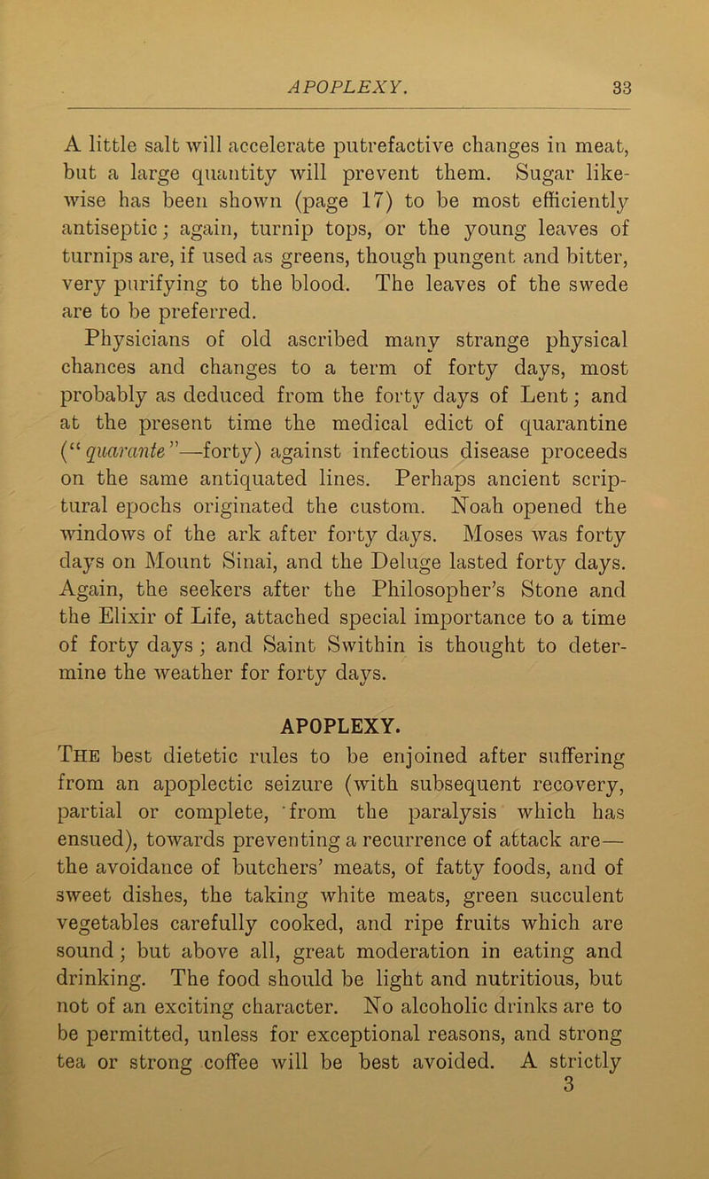 A little salt will accelerate putrefactive changes in meat, but a large quantity will prevent them. Sugar like- wise has been shown (page 17) to be most efficiently antiseptic; again, turnip tops, or the young leaves of turnips are, if used as greens, though pungent and bitter, very purifying to the blood. The leaves of the swede are to be preferred. Physicians of old ascribed many strange physical chances and changes to a term of forty days, most probably as deduced from the forty days of Lent; and at the present time the medical edict of quarantine (“ quarante ”—-forty) against infectious disease proceeds on the same antiquated lines. Perhaps ancient scrip- tural epochs originated the custom. Noah opened the windows of the ark after forty days. Moses was forty days on Mount Sinai, and the Deluge lasted forty days. Again, the seekers after the Philosopher’s Stone and the Elixir of Life, attached special importance to a time of forty days; and Saint Swithin is thought to deter- mine the weather for forty days. APOPLEXY. The best dietetic rules to be enjoined after suffering from an apoplectic seizure (with subsequent recovery, partial or complete, from the paralysis which has ensued), towards preventing a recurrence of attack are— the avoidance of butchers’ meats, of fatty foods, and of sweet dishes, the taking white meats, green succulent vegetables carefully cooked, and ripe fruits which are sound; but above all, great moderation in eating and drinking. The food should be light and nutritious, but not of an exciting character. No alcoholic drinks are to be permitted, unless for exceptional reasons, and strong tea or strong coffee will be best avoided. A strictly 3