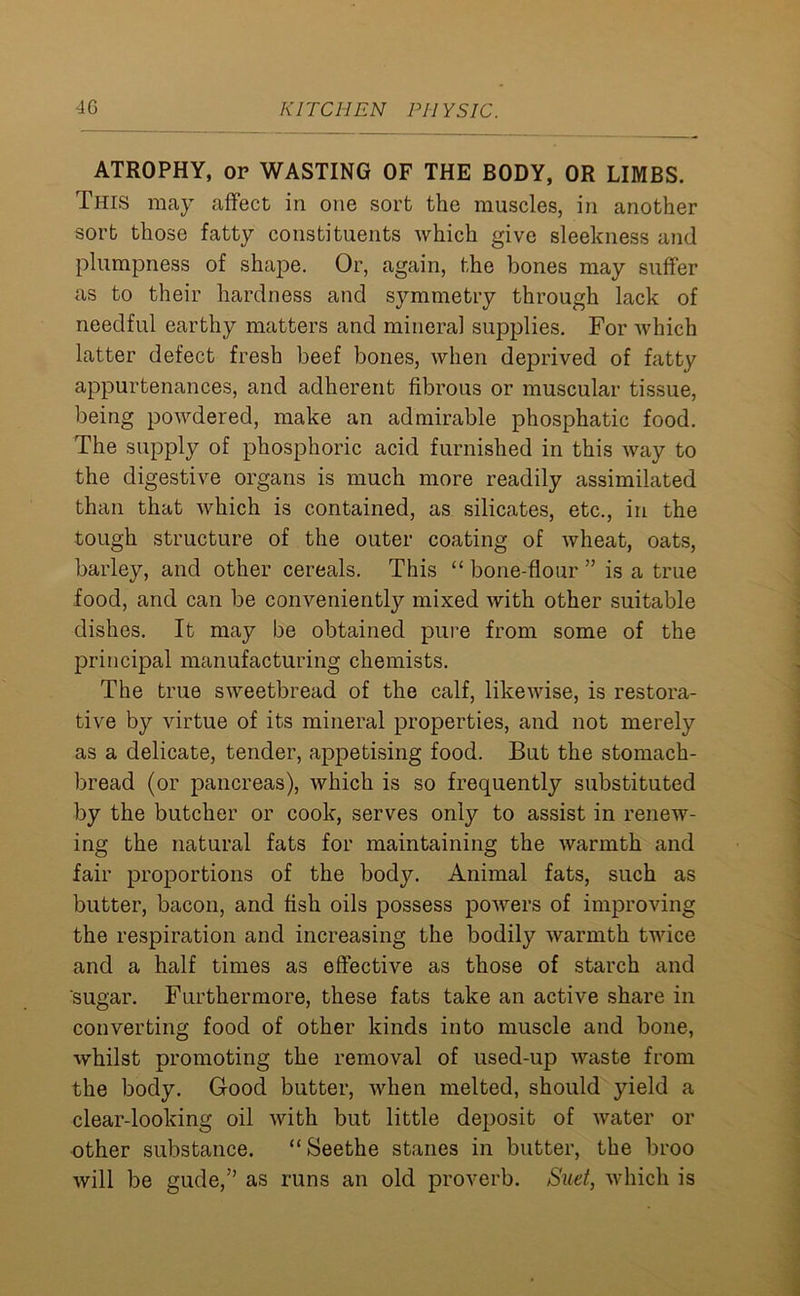 ATROPHY, or WASTING OF THE BODY, OR LIMBS. This may affect in one sort the muscles, in another sort those fatty constituents which give sleekness and plumpness of shape. Or, again, the bones may suffer as to their hardness and symmetry through lack of needful earthy matters and mineral supplies. For which latter defect fresh beef bones, when deprived of fatty appurtenances, and adherent fibrous or muscular tissue, being powdered, make an admirable phosphatic food. The supply of phosphoric acid furnished in this way to the digestive organs is much more readily assimilated than that which is contained, as silicates, etc., in the tough structure of the outer coating of wheat, oats, barley, and other cereals. This “ bone-flour ” is a true food, and can be conveniently mixed with other suitable dishes. It may be obtained pure from some of the principal manufacturing chemists. The true sweetbread of the calf, likewise, is restora- tive by virtue of its mineral properties, and not merely as a delicate, tender, appetising food. But the stomach- bread (or pancreas), which is so frequently substituted by the butcher or cook, serves only to assist in renew- ing the natural fats for maintaining the warmth and fair proportions of the body. Animal fats, such as butter, bacon, and fish oils possess powers of improving the respiration and increasing the bodily warmth twice and a half times as effective as those of starch and sugar. Furthermore, these fats take an active share in converting food of other kinds into muscle and bone, whilst promoting the removal of used-up waste from the body. Good butter, when melted, should yield a clear-looking oil with but little deposit of water or other substance. “Seethe stanes in butter, the broo will be gude,” as runs an old proverb. Suet, which is