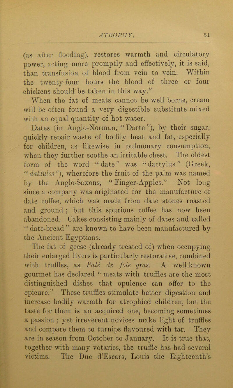 (as after flooding), restores warmth and circulatory power, acting more promptly and effectively, it is said, than transfusion of blood from vein to vein. Within the twenty-four hours the blood of three or four chickens should be taken in this way.” When the fat of meats cannot be well borne, cream will be often found a very digestible substitute mixed with an equal quantity of hot water. Dates (in Anglo-Norman, “ Darte ”), by their sugar, quickly repair waste of bodily heat and fat, especially for children, as likewise in pulmonary consumption, when they further soothe an irritable chest. The oldest form of the word “ date ” was “ dactylus ” (Greek, “ daktulos ”), wherefore the fruit of the palm was named by the Anglo-Saxons, “Finger-Apples.” Not long since a company was originated for the manufacture of date coffee, which was made from date stones roasted and ground; but this spurious coffee has now been abandoned. Cakes consisting mainly of dates and called “ date-bread ” are known to have been manufactured by the Ancient Egyptians. The fat of geese (already treated of) when occupying their enlarged livers is particularly restorative, combined with truffles, as PaU de foie gras. A well-known gourmet has declared “ meats with truffles are the most distinguished dishes that opulence can offer to the epicure.” These truffles stimulate better digestion and increase bodily warmth for atrophied children, but the taste for them is an acquired one, becoming sometimes a passion ; yet irreverent novices make light of truffles and compare them to turnips flavoured with tar. They are in season from October to January. It is true that, together with many votaries, the truffle has had several victims. The Due d’Escars, Louis the Eighteenth’s