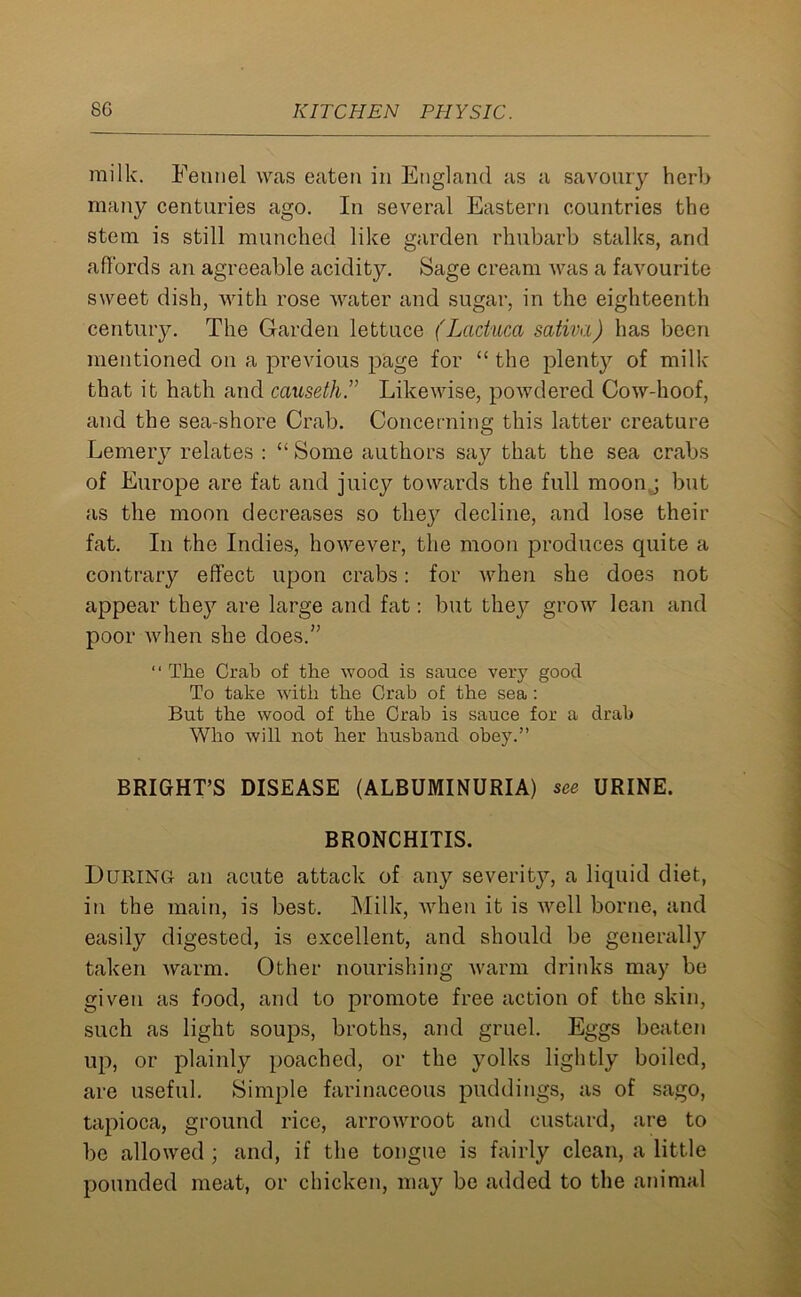 milk. Fennel was eaten in England as a savoury herb many centuries ago. In several Eastern countries the stem is still munched like garden rhubarb stalks, and affords an agreeable acidity. Sage cream was a favourite sweet dish, with rose water and sugar, in the eighteenth century. The Garden lettuce (Laduca sativa) has been mentioned on a previous page for “ the plenty of milk that it hath and causeth.” Likewise, powdered Cowdioof, and the sea-shore Crab. Concerning this latter creature Lemery relates : “Some authors say that the sea crabs of Europe are fat and juicy towards the full moonj but as the moon decreases so they decline, and lose their fat. In the Indies, however, the moon produces quite a contraiy effect upon crabs: for when she does not appear they are large and fat: but they grow lean and poor when she does.” “ The Crab of the wood is sauce very good To take with the Crab of the sea : But the wood of the Crab is sauce for a drab Who will not her husband obey.” BRIGHT’S DISEASE (ALBUMINURIA) see URINE. BRONCHITIS. During an acute attack of any severity, a liquid diet, in the main, is best. Milk, when it is well borne, and easily digested, is excellent, and should be generally taken warm. Other nourishing warm drinks may be given as food, and to promote free action of the skin, such as light soups, broths, and gruel. Eggs beaten up, or plainly poached, or the yolks lightly boiled, are useful. Simple farinaceous puddings, as of sago, tapioca, ground rice, arrowroot and custard, are to be allowed ; and, if the tongue is fairly clean, a little pounded meat, or chicken, may be added to the animal