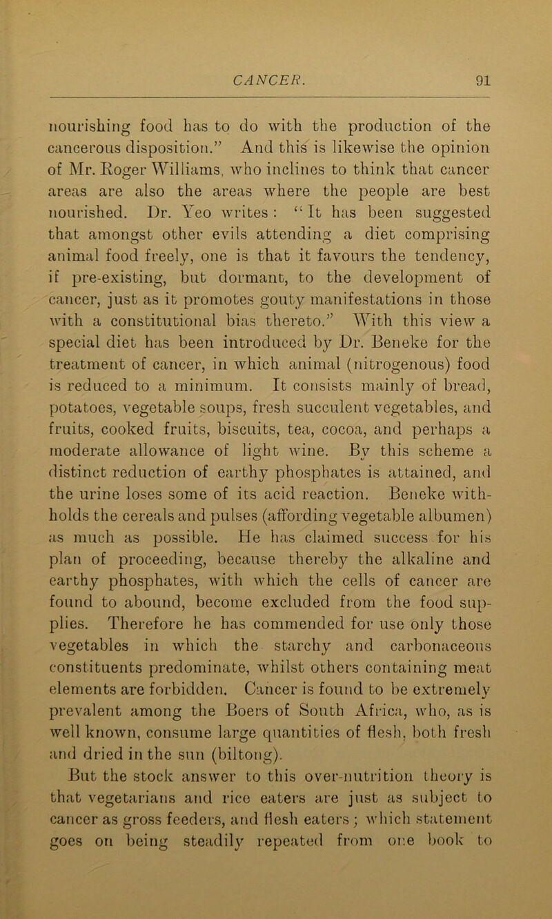 nourishing food has to do with the production of the cancerous disposition.” And this is likewise the opinion of Mr. Koger Williams, who inclines to think that cancer areas are also the areas where the people are best nourished. Dr. Yeo writes : “ It has been suggested that amongst other evils attending a diet comprising animal food freely, one is that it favours the tendency, if pre-existing, but dormant, to the development of cancer, just as it promotes gouty manifestations in those with a constitutional bias thereto.” With this view a special diet has been introduced by Dr. Beneke for the treatment of cancer, in which animal (nitrogenous) food is reduced to a minimum. It consists mainly of bread, potatoes, vegetable soups, fresh succulent vegetables, and fruits, cooked fruits, biscuits, tea, cocoa, and perhaps a moderate allowance of light wine. By this scheme a distinct reduction of earthy phosphates is attained, and the urine loses some of its acid reaction. Beneke with- holds the cereals and pulses (affording vegetable albumen) as much as possible. He has claimed success for his plan of proceeding, because thereby the alkaline and earthy phosphates, with which the cells of cancer are found to abound, become excluded from the food sup- plies. Therefore he has commended for use only those vegetables in which the starchy and carbonaceous constituents predominate, whilst others containing meat elements are forbidden. Cancer is found to be extremely prevalent among the Boers of South Africa, who, as is well known, consume large quantities of flesh, both fresh and dried in the sun (biltong). But the stock answer to this over-nutrition theory is that vegetarians and rice eaters are just as subject to cancer as gross feeders, and flesh eaters ; which statement goes on being steadily repeated from or.e book to