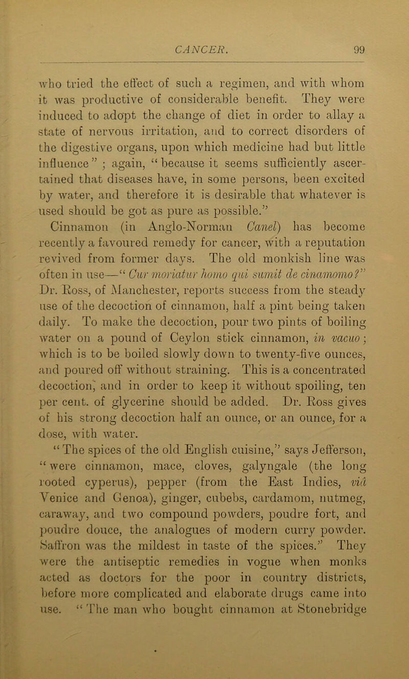 who tried the effect of such a regimen, and with whom it was productive of considerable benefit. They were induced to adopt the change of diet in order to allay a state of nervous irritation, and to correct disorders of the digestive organs, upon which medicine had but little influence” ; again, “because it seems sufficiently ascer- tained that diseases have, in some persons, been excited by water, and therefore it is desirable that whatever is used should be got as pure as possible.” Cinnamon (in Anglo-Norman Canel) has become recently a favoured remedy for cancer, with a reputation revived from former days. The old monkish line was often in use—“ Cur moriatur homo qui sumit cle cinamomo?” Dr. Ross, of Manchester, reports success from the steady use of the decoction of cinnamon, half a pint being taken daily. To make the decoction, pour two pints of boiling water on a pound of Ceylon stick cinnamon, in vacuo; which is to be boiled slowly down to twenty-five ounces, and poured off without straining. This is a concentrated decoction^ and in order to keep it without spoiling, ten per cent, of glycerine should be added. Dr. Ross gives of his strong decoction half an ounce, or an ounce, for a dose, with water. “ The spices of the old English cuisine,” says Jefferson, “ were cinnamon, mace, cloves, galyngale (the long rooted cyperus), pepper (from the East Indies, via Venice and Genoa), ginger, cubebs, cardamom, nutmeg, caraway, and two compound powders, poudre fort, and poudre douce, the analogues of modern curry powder. Saffron was the mildest in taste of the spices.” They were the antiseptic remedies in vogue when monks acted as doctors for the poor in country districts, before more complicated and elaborate drugs came into use. “ The man who bought cinnamon at Stonebridge