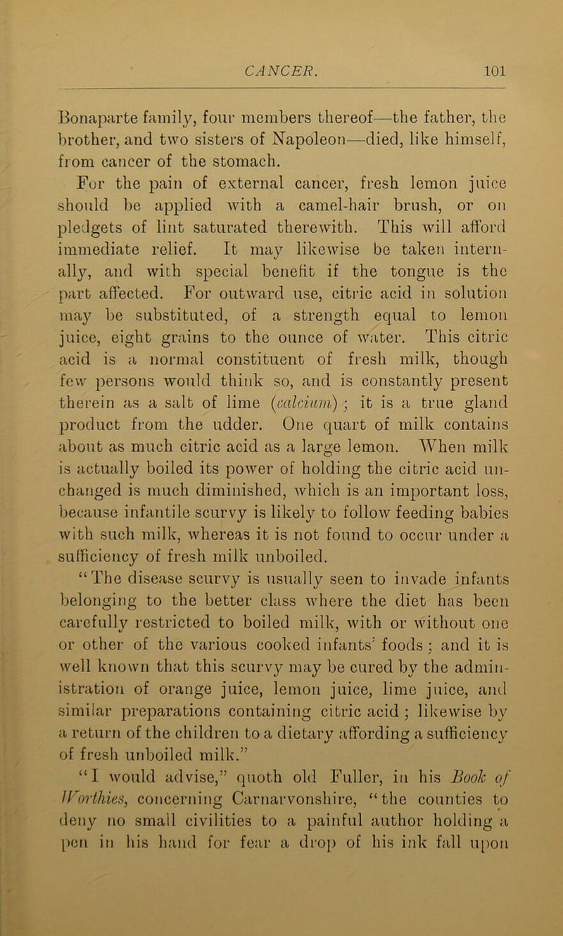 Bonaparte family, four members thereof—the father, the brother, and two sisters of Napoleon—died, like himself, from cancer of the stomach. For the pain of external cancer, fresh lemon juice should be applied with a camel-hair brush, or on pledgets of lint saturated therewith. This will afford immediate relief. It may likewise be taken intern- ally, and with special benefit if the tongue is the part affected. For outward use, citric acid in solution may be substituted, of a strength equal to lemon juice, eight grains to the ounce of water. This citric acid is a normal constituent of fresh milk, though few persons would think so, and is constantly present therein as a salt of lime (calcium) ; it is a true gland product from the udder. One quart of milk contains about as much citric acid as a large lemon. When milk is actually boiled its power of holding the citric acid un- changed is much diminished, which is an important loss, because infantile scurvy is likely to follow feeding babies with such milk, whereas it is not found to occur under a sufficiency of fresh milk unboiled. “The disease scurvy is usually seen to invade infants belonging to the better class where the diet has been carefully restricted to boiled milk, with or without one or other of the various cooked infants5 foods : and it is ✓ well known that this scurvy may be cured by the admin- istration of orange juice, lemon juice, lime juice, and similar preparations containing citric acid ; likewise by a return of the children to a dietary affording a sufficiency of fresh unboiled milk.55 “I would advise,” quoth old Fuller, in his Book of Worthies^ concerning Carnarvonshire, “the counties to deny no small civilities to a painful author holding a pen in his hand for fear a drop of his ink fall upon