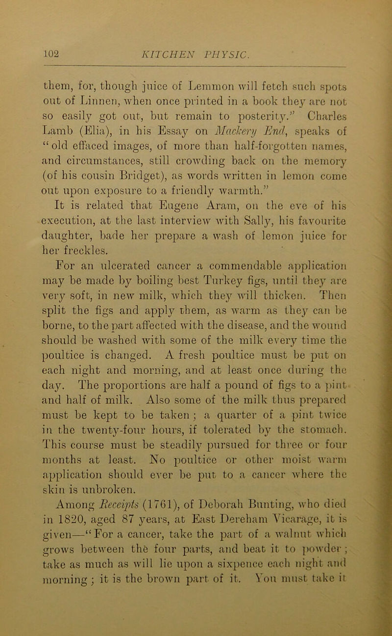 them, for, though juice of Lemmon will fetch such spots out of Lilinen, when once printed in a book the}7 are not so easily got out, but remain to posterity.” Charles Lamb (Elia), in his Essay on Mackery End, speaks of “ old effaced images, of more than half-forgotten names, and circumstances, still crowding back on the memory (of his cousin Bridget), as words written in lemon come out upon exposure to a friendly warmth.” It is related that Eugene Aram, on the eve of his execution, at the last interview with Sally, his favourite daughter, bade her prepare a wash of lemon juice for her freckles. For an ulcerated cancer a commendable application may be made by boiling best Turkey figs, until they are very soft, in new milk, which they will thicken. Then split the figs and appty them, as warm as they can be borne, to the part affected with the disease, and the wound should be washed with some of the milk every time the poultice is changed. A fresh poultice must be put on each night and morning, and at least once during the day. The proportions are half a pound of figs to a pint and half of milk. Also some of the milk thus prepared must be kept to be taken ; a quarter of a pint twice in the twenty-four hours, if tolerated by the stomach. This course must be steadily pursued for three or four months at least. No poultice or other moist warm application should ever be put to a cancer where the skin is unbroken. Among Receipts (17G1), of Deborah Bunting, who died in 1820, aged 87 years, at East Dereham Vicarage, it is given—“For a cancer, take the part of a walnut which grows between the four parts, and beat it to powder; take as much as will lie upon a sixpence each night and morning ; it is the brown part of it. You must take it