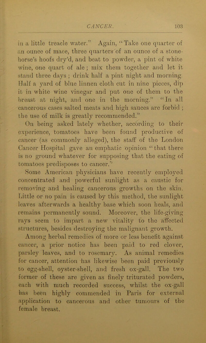 in a little treacle water.” Again, “Take one quarter of an ounce of mace, three quarters of an ounce of a stone- horse’s hoofs dry’cl, and beat to powder, a pint of white wine, one quart of ale; mix them together and let it stand three days ; drink half a pint night and morning. Half a yard of blue linnen cloth cut in nine pieces, dip it in white wine vinegar and put one of them to the breast at night, and one in the morning.” “In all cancerous cases salted meats and high sauces arc forbid ; the use of milk is greatly recommended.” On being asked lately whether, according to their experience, tomatoes have been found productive of cancer (as commonly alleged), the staff of the London Cancer Hospital gave an emphatic opinion “ that there is no ground whatever for supposing that the eating of tomatoes predisposes to cancer.” Some American physicians have recently employed concentrated and powerful sunlight as a caustic for removing and healing cancerous growths on the skin. Little or no pain is caused by this method, the sunlight leaves afterwards a healthy base which soon heals, and remains permanently sound. Moreover, the life-giving rays seem to impart a new vitality to the affected structures, besides destroying the malignant growth. Among herbal remedies of more or less benefit against cancer, a prior notice has been paid to red clover, parsley leaves, and to rosemary. As animal remedies for cancer, attention has likewise been paid previously to egg-shell, oyster-shell, and fresh ox-gall. The two former of these are given as finely triturated powders, each with much recorded success, whilst the ox-gall has been highly commended in Paris for external application to cancerous and other tumours of the female breast.