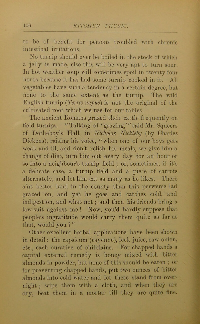 to be of benefit for persons troubled with chronic intestinal irritations. No turnip should ever be boiled in the stock of which a jelly is made, else this will be very apt to turn sour. In hot weather soup will sometimes spoil in twenty-four hours because it has had some turnip cooked in it. All vegetables have such a tendency in a certain degree, but none to the same extent as the turnip. The wild English turnip (Term nctpus) is not the original of the cultivated root which we use for our tables. The ancient Romans grazed their cattle frequently on field turnips. “Talking of ‘grazing/” said Mr. Squeers of Dotheboy’s Hall, in Nicholas Nickleby (by Charles Dickens), raising his voice, “ when one of our boj^s gets weak and ill, and don’t relish his meals, we give him a change of diet, turn him out every day for an hour or so into a neighbour’s turnip field ; or, sometimes, if it’s a delicate case, a turnip field and a piece of carrots alternately, and let him eat as many as he likes. There a’nt better land in the county than this perwerse lad grazed on, and yet he goes and catches cold, and indigestion, and what not; and then his friends bring a law-suit against me ! Now, you’d hardly suppose that people’s ingratitude would carry them quite as far as that, would you ? ” Other excellent herbal applications have been shown in detail : the capsicum (cayenne), leek juice, raw onion, etc., each curative of chilblains. For chapped hands a capital external remedy is honey mixed with bitter almonds in powder, but none of this should be eaten ; or for preventing chapped hands, put two ounces of bitter almonds into cold water and let these stand from over- night ; wipe them with a cloth, and when they are dry, beat them in a mortar till they are quite fine.