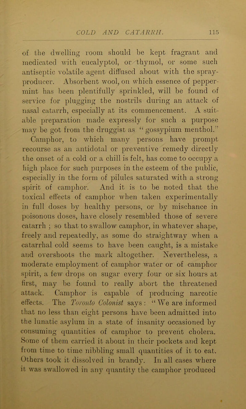 of the dwelling room should be kept fragrant and medicated with eucalyptol, or thymol, or some such antiseptic volatile agent diffused about with the spray- producer. Absorbent wool, on which essence of pepper- mint has been plentifully sprinkled, will be found of service for plugging the nostrils during an attack of nasal catarrh, especially at its commencement. A suit- able preparation made expressly for such a purpose may be got from the druggist as “ gossypium menthol. Camphor, to which many persons have prompt recourse as an antidotal or preventive remedy directly the onset of a cold or a chill is felt, has come to occupy a high place for such purposes in the esteem of the public, especially in the form of pilules saturated with a strong spirit of camphor. And it is to be noted that the toxical effects of camphor when taken experimentally in full doses by healthy persons, or by mischance in poisonous doses, have closely resembled those of severe catarrh ; so that to swallow camphor, in whatever shape, freely and repeatedly, as some do straightway when a catarrhal cold seems to have been caught, is a mistake and overshoots the mark altogether. Nevertheless, a moderate employment of camphor water or of camphor spirit, a few drops on sugar every four or six hours at first, may be found to really abort the threatened attack. Camphor is capable of producing narcotic effects. The Toronto Colonist says: “ We are informed that no less than eight persons have been admitted into the lunatic asylum in a state of insanity occasioned by consuming quantities of camphor to prevent cholera. Some of them carried it about in their pockets and kept from time to time nibbling small quantities of it to eat. Others took it dissolved in brandy. In all cases where it was swallowed in any quantity the camphor produced