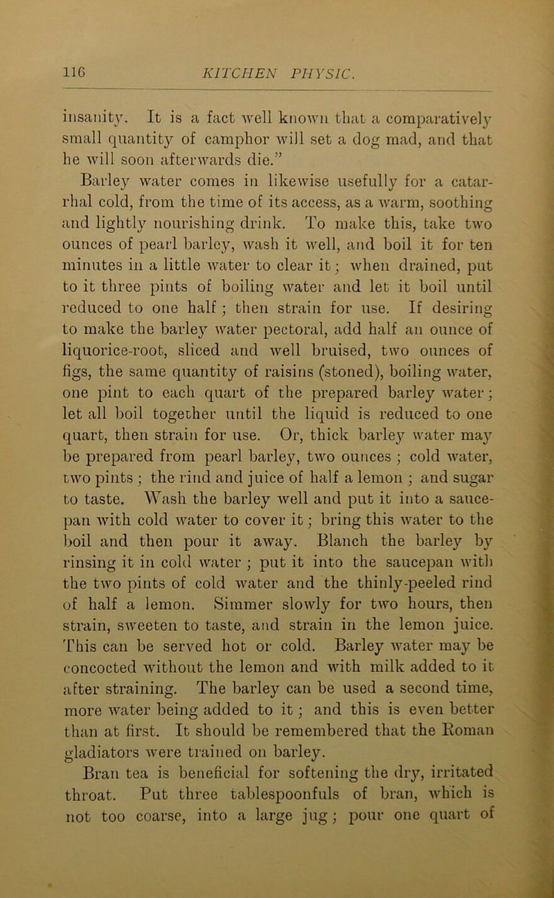 insanity. It is a fact well known that a comparatively small quantity of camphor will set a dog mad, and that he will soon afterwards die.” Barley water comes in likewise usefully for a catar- rhal cold, from the time of its access, as a warm, soothing arid lightly nourishing drink. To make this, take two ounces of pearl barley, wash it well, and boil it for ten minutes in a little water to clear it; when drained, put to it three pints of boiling water and let it boil until reduced to one half; then strain for use. If desiring to make the barley water pectoral, add half an ounce of liquorice-root, sliced and well bruised, two ounces of figs, the same quantity of raisins (stoned), boiling water, one pint to each quart of the prepared barley water; let all boil together until the liquid is reduced to one quart, then strain for use. Or, thick barley water ma}^ be prepared from pearl barley, two ounces ; cold water, two pints ; the rind and juice of half a lemon ; and sugar to taste. Wash the barley well and put it into a sauce- pan with cold water to cover it; bring this water to the boil and then pour it away. Blanch the barley by rinsing it in cold water ; put it into the saucepan with the two pints of cold water and the thinly-peeled rind of half a lemon. Simmer slowly for two hours, then strain, sweeten to taste, and strain in the lemon juice. This can be served hot or cold. Barley water may be concocted without the lemon and with milk added to it after straining. The barley can be used a second time, more water being added to it; and this is even better than at first. It should be remembered that the Roman gladiators were trained on barley. Bran tea is beneficial for softening the dry, irritated throat. Put three tablespoonfuls of bran, which is not too coarse, into a large jug; pour one quart of