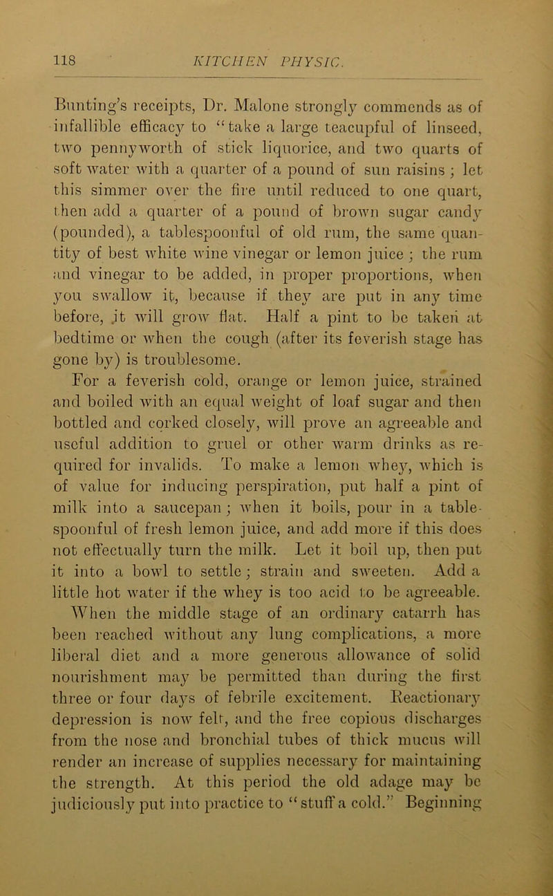 Bunting’s receipts, Dr. Malone strongly commends as of infallible efficacy to “take a large teacupful of linseed, two pennyworth of stick liquorice, and two quarts of soft water with a quarter of a pound of sun raisins ; let this simmer over the fire until reduced to one quart, t hen add a quarter of a pound of brown sugar candy (pounded), a tablespoonful of old rum, the same quan- tity of best white wine vinegar or lemon juice ; the rum and vinegar to be added, in proper proportions, when you swallow it, because if they are put in any time before, it will grow flat. Half a pint to be taken at bedtime or when the cough (after its feverish stage has gone by) is troublesome. For a feverish cold, orange or lemon juice, strained and boiled with an equal weight of loaf sugar and then bottled and corked closely, will prove an agreeable and useful addition to gruel or other warm drinks as re- quirecl for invalids. To make a lemon whey, which is of value for inducing perspiration, put half a pint of milk into a saucepan ; when it boils, pour in a table- spoonful of fresh lemon juice, and add more if this does not effectually turn the milk. Let it boil up, then put it into a bowl to settle ; strain and sweeten. Add a little hot water if the whey is too acid to be agreeable. When the middle stage of an ordinary catarrh has been reached without any lung complications, a more liberal diet and a more generous allowance of solid nourishment may be permitted than during the first three or four da}Ts of febrile excitement. Reactionary depression is now felt, and the free copious discharges from the nose and bronchial tubes of thick mucus will render an increase of supplies necessary for maintaining the strength. At this period the old adage may be judiciously put into practice to “ stuff a cold.” Beginning