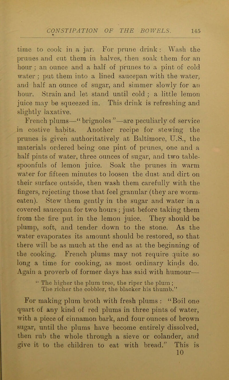 time to cook in a jar. For prune drink : Wash the prunes and cut them in halves, then soak them for an hour ; an ounce and a half of prunes to a pint of cold water ; put them into a lined saucepan with the water, and half an ounce of sugar, and simmer slowly for an hour. Strain and let stand until cold ; a little lemon juice may be squeezed in. This drink is refreshing and slightly laxative. French plums—“ brignoles ”—are peculiarly of service in costive habits. Another recipe for stewing the prunes is given authoritatively at Baltimore, U.S., the materials ordered being one pint of prunes, one and a half pints of water, three ounces of sugar, and two table- spoonfuls of lemon juice. Soak the prunes in warm water for fifteen minutes to loosen the dust and dirt on their surface outside, then wash them carefully with the fingers, rejecting those that feel granular (they are worm- eaten). Stew them gently in the sugar and water in a covered saucepan for two hours; just before taking them from the fire put in the lemon juice. They should be plump, soft, and tender down to the stone. As the water evaporates its amount should be restored, so that there will be as much at the end as at the beginning of the cooking. French plums may not require quite so long a time for cooking, as most ordinarj1, kinds do. Again a proverb of former days has said with humour— “ The higher the plum tree, the riper the plum ; Tiie richer the cobbler, the blacker his thumb.” For making plum broth with fresh plums : “Boil one quart of any kind of red plums in three pints of tvater, with a piece of cinnamon bark, and four ounces of brown sugar, until the plums have become entirely dissolved, then rub the whole through a sieve or colander, and give it to the children to eat with bread.” This is 10