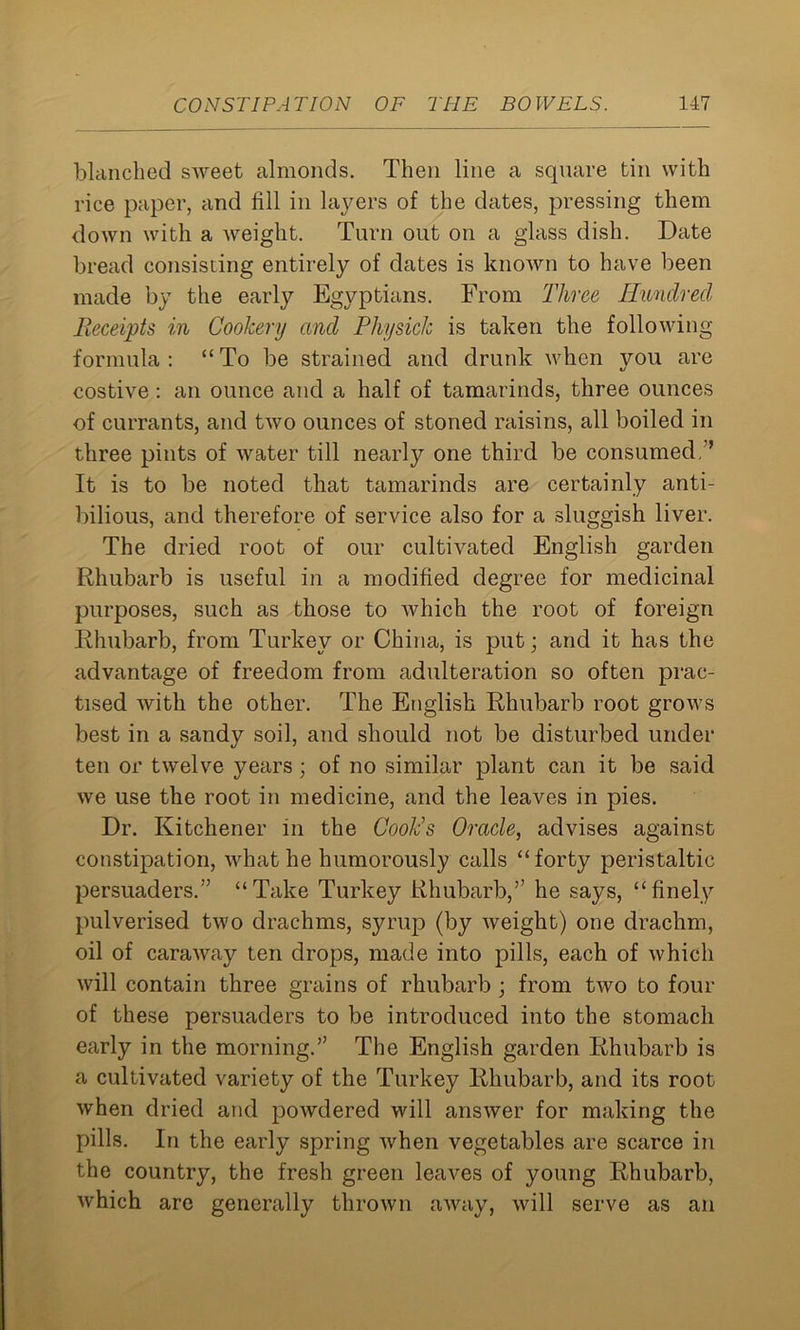 blanched sweet almonds. Then line a square tin with rice paper, and fill in layers of the dates, pressing them down with a weight. Turn out on a glass dish. Date bread consisting entirely of dates is known to have been made by the early Egyptians. From Three Hundred Receipts in Cookery and Physick is taken the following formula : “ To be strained and drunk when you are costive : an ounce and a half of tamarinds, three ounces of currants, and two ounces of stoned raisins, all boiled in three pints of water till nearly one third be consumed, ’ It is to be noted that tamarinds are certainly anti- bilious, and therefore of service also for a sluggish liver. The dried root of our cultivated English garden Rhubarb is useful in a modified degree for medicinal purposes, such as those to which the root of foreign Rhubarb, from Turkey or China, is put; and it has the advantage of freedom from adulteration so often prac- tised with the other. The English Rhubarb root grows best in a sandy soil, and should not be disturbed under ten or twelve years; of no similar plant can it be said we use the root in medicine, and the leaves in pies. Dr. Kitchener m the Cook’s Oracle, advises against constipation, what he humorously calls “forty peristaltic persuaders.” “Take Turkey Rhubarb,” he says, “finely pulverised two drachms, syrup (by weight) one drachm, oil of caraway ten drops, made into pills, each of which will contain three grains of rhubarb ; from two to four of these persuaders to be introduced into the stomach early in the morning.” The English garden Rhubarb is a cultivated variety of the Turkey Rhubarb, and its root when dried and powdered will answer for making the pills. In the early spring when vegetables are scarce in the country, the fresh green leaves of young Rhubarb, which are generally thrown away, will serve as an