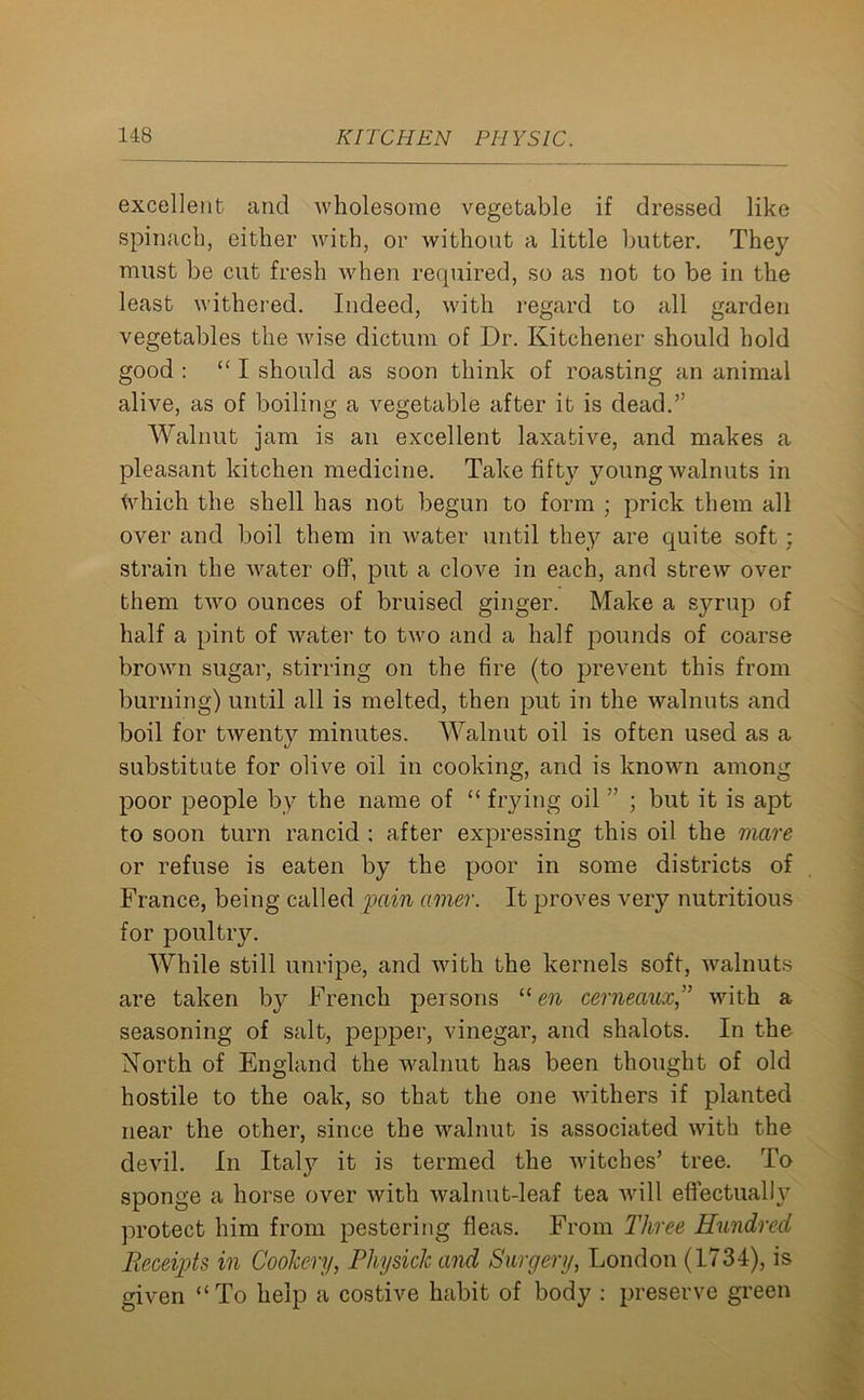 excellent and wholesome vegetable if dressed like spinach, either with, or without a little butter. They must be cut fresh when required, so as not to be in the least withered. Indeed, with regard to all garden vegetables the wise dictum of Dr. Kitchener should hold good : “I should as soon think of roasting an animal alive, as of boiling a vegetable after it is dead.” Walnut jam is an excellent laxative, and makes a pleasant kitchen medicine. Take fifty young walnuts in which the shell has not begun to form ; prick them all over and boil them in water until they are quite soft; strain the water off, put a clove in each, and strew over them two ounces of bruised ginger. Make a syrup of half a pint of water to two and a half pounds of coarse brown sugar, stirring on the fire (to prevent this from burning) until all is melted, then put in the walnuts and boil for twenty minutes. Walnut oil is often used as a substitute for olive oil in cooking, and is known among poor people by the name of “ frying oil ” ; but it is apt to soon turn rancid ; after expressing this oil the mare or refuse is eaten by the poor in some districts of France, being called pain amer. It proves very nutritious for poultry. While still unripe, and with the kernels soft, walnuts are taken by French persons “ en cerneaux” with a seasoning of salt, pepper, vinegar, and shalots. In the North of England the walnut has been thought of old hostile to the oak, so that the one Avithers if planted near the other, since the walnut is associated with the devil. In Italy it is termed the Avitches’ tree. To sponge a horse OArer Avith walnut-leaf tea Avill effectually protect him from pestering fleas. From Three Hundred Receipts in Cookery, Pliysick and Surgery, London (1734), is given “To help a costive habit of body : preserve green