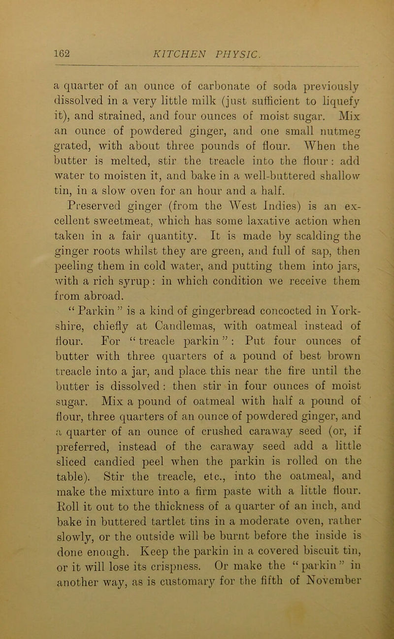 a quarter of an ounce of carbonate of soda previously dissolved in a very little milk (just sufficient to liquefy it), and strained, and four ounces of moist sugar. Mix an ounce of powdered ginger, and one small nutmeg grated, with about three pounds of flour. When the butter is melted, stir the treacle into the flour: add water to moisten it, and bake in a well-buttered shallow tin, in a slow oven for an hour and a half. Preserved ginger (from the West Indies) is an ex- cellent sweetmeat, which has some laxative action when taken in a fair quantity. It is made by scalding the ginger roots whilst they are green, and full of sap, then peeling them in cold water, and putting them into jars, with a rich syrup : in which condition we receive them from abroad. “Parkin” is a kind of gingerbread concocted in York- shire, chiefly at Candlemas, with oatmeal instead of flour. For “ treacle parkin ” : Put four ounces of butter with three quarters of a pound of best brown treacle into a jar, and place this near the fire until the butter is dissolved : then stir in four ounces of moist sugar. Mix a pound of oatmeal with half a pound of flour, three quarters of an ounce of powdered ginger, and a quarter of an ounce of crushed caraway seed (or, if preferred, instead of the caraway seed add a little sliced candied peel when the parkin is rolled on the table). Stir the treacle, etc., into the oatmeal, and make the mixture into a firm paste Avith a little flour. Roll it out to the thickness of a quarter of an inch, and bake in buttered tartlet tins in a moderate oven, rather slowly, or the outside will be burnt before the inside is done enough. Keep the parkin in a covered biscuit tin, or it will lose its crispness. Or make the “parkin” in another way, as is customary for the fifth of November