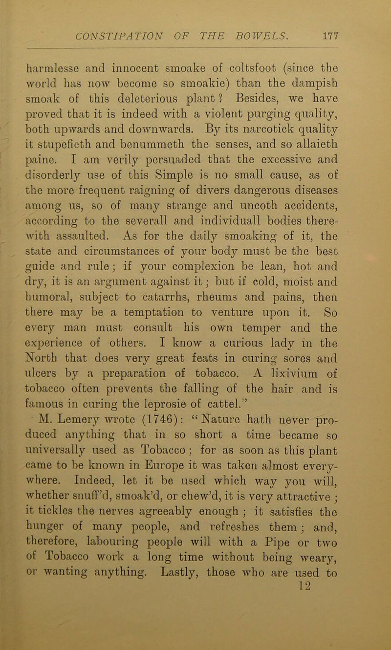 harmlesse and innocent smoake of coltsfoot (since the world has now become so smoakie) than the dampish smoak of this deleterious plant ? Besides, we have proved that it is indeed with a violent purging quality, both upwards and downwards. By its narcotick quality it stupefieth and benummeth the senses, and so allaieth paine. I am verily persuaded that the excessive and disorderly use of this Simple is no small cause, as of the more frequent raigning of divers dangerous diseases among us, so of many strange and uncoth accidents, according to the severall and individuall bodies there- with assaulted. As for the daily smoaking of it, the state and circumstances of your body must be the best guide and rule; if your complexion be lean, hot and dry, it is an argument against it; but if cold, moist and humoral, subject to catarrhs, rheums and pains, then there may be a temptation to venture upon it. So every man must consult his own temper and the experience of others. I know a curious lady in the North that does very great feats in curing sores and ulcers by a preparation of tobacco. A lixivium of tobacco often prevents the falling of the hair and is famous in curing the leprosie of cattel.” M. Lemery wrote (1746): “Nature hath never pro- duced anything that in so short a time became so universally used as Tobacco ; for as soon as this plant came to be known in Europe it was taken almost every- where. Indeed, let it be used which way you will, whether snuff’d, smoak’d, or chew’d, it is very attractive ; it tickles the nerves agreeably enough ; it satisfies the hunger of many people, and refreshes them; and, therefore, labouring people will with a Pipe or two of Tobacco work a long time without being weary, or wanting anything. Lastly, those who are used to 12
