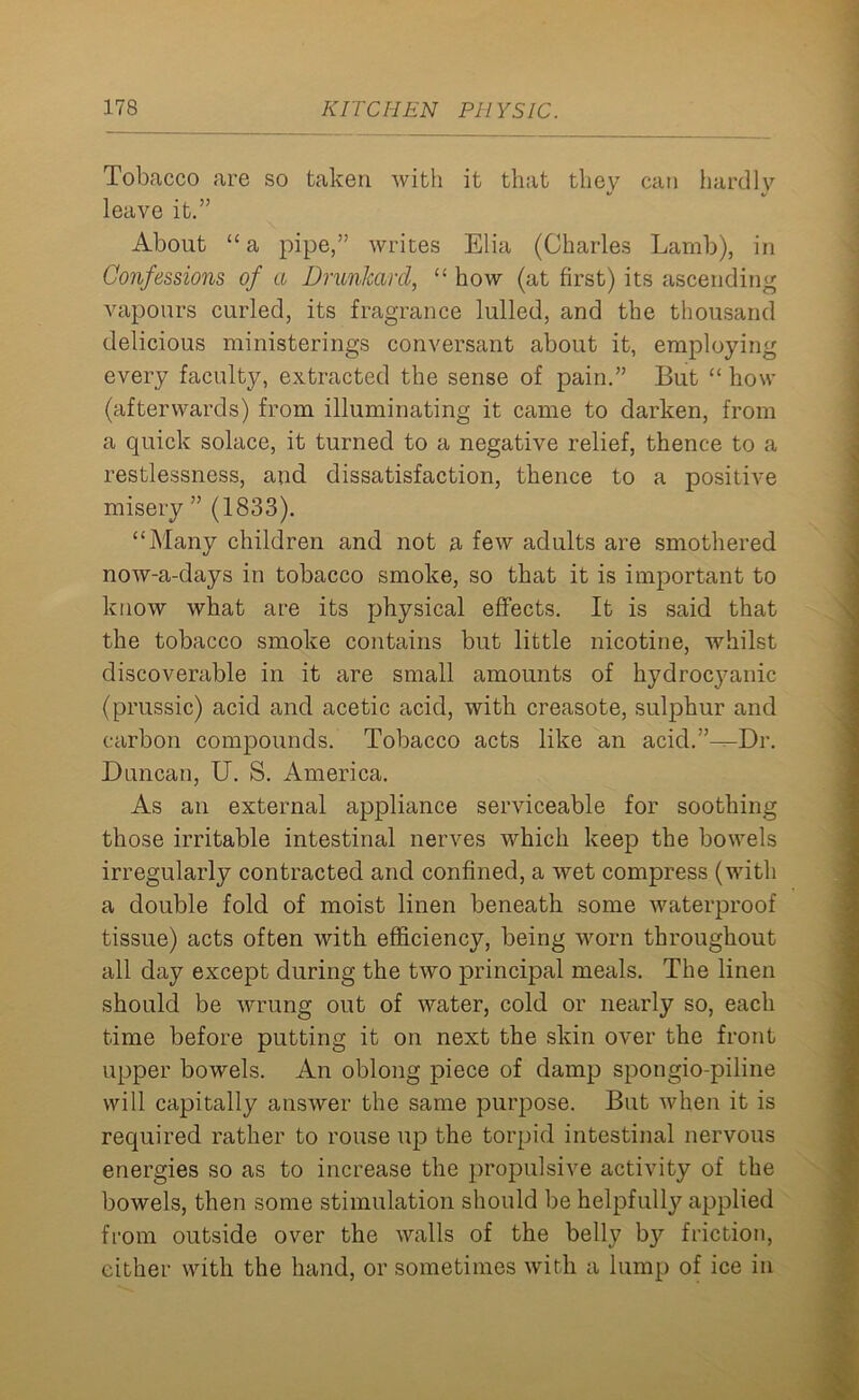 Tobacco are so taken with it that they can hardly leave it.” About “ a pipe,” writes Elia (Charles Lamb), in Confessions of a Drunkard, “ how (at first) its ascending vapours curled, its fragrance lulled, and the thousand delicious ministerings conversant about it, employing every faculty, extracted the sense of pain.” But “ how (afterwards) from illuminating it came to darken, from a quick solace, it turned to a negative relief, thence to a restlessness, and dissatisfaction, thence to a positive misery ” (1833). “Many children and not a few adults are smothered now-a-days in tobacco smoke, so that it is important to know what are its physical effects. It is said that the tobacco smoke contains but little nicotine, whilst discoverable in it are small amounts of hydrocyanic (prussic) acid and acetic acid, with creasote, sulphur and carbon compounds. Tobacco acts like an acid.’M-Dr. Duncan, U. S. America. As an external appliance serviceable for soothing those irritable intestinal nerves which keep the bowels irregularly contracted and confined, a wet compress (with a double fold of moist linen beneath some waterproof tissue) acts often with efficiency, being worn throughout all day except during the two principal meals. The linen should be wrung out of water, cold or nearly so, each time before putting it on next the skin over the front upper bowels. An oblong piece of damp spongio-piline will capitally answer the same purpose. But when it is required rather to rouse up the torpid intestinal nervous energies so as to increase the propulsive activity of the bowels, then some stimulation should be helpfully applied from outside over the walls of the belly by friction, either with the hand, or sometimes with a lump of ice in