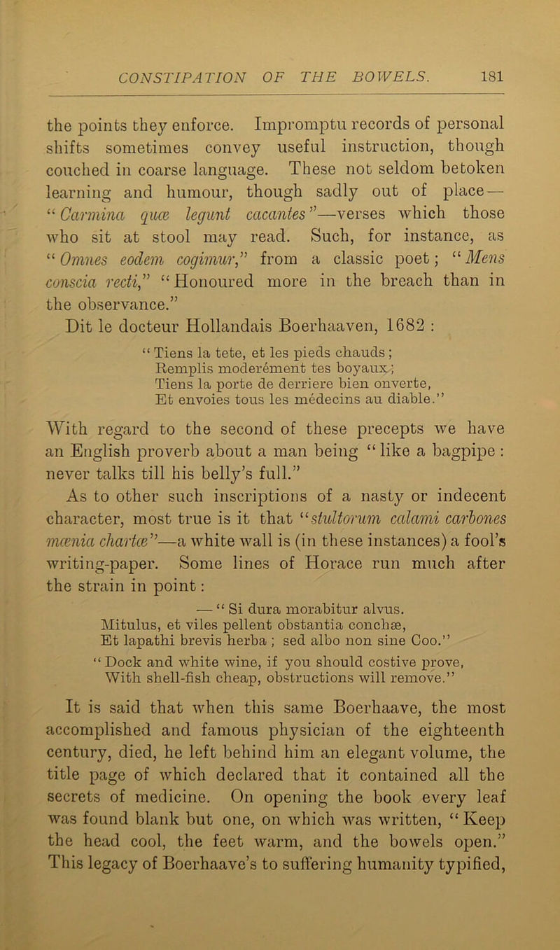 the points they enforce. Impromptu records of personal shifts sometimes convey useful instruction, though couched in coarse language. These not seldom betoken learning and humour, though sadly out of place — “ Carmina qiice legunt cacantes ”—verses which those who sit at stool may read. Such, for instance, as “ 0 nines eoclem cogimur,” from a classic poet; 11 Mens conscia recti” “ Honoured more in the breach than in the observance.” Dit le docteur Hollandais Boerhaaven, 1682 : “ Tiens la tete, et les pieds chauds ; Remplis moderement tes boyaux; Tiens la porte de derriere bien onverte, Et envoies tous les medecins au diable.” With regard to the second of these precepts we have an English proverb about a man being “ like a bagpipe : never talks till his belly’s full.” As to other such inscriptions of a nasty or indecent character, most true is it that usiultorum calami carbones mcenia chartce”—a white wall is (in these instances) a fool’s writing-paper. Some lines of Horace run much after the strain in point: — “ Si dura morabitur alvus. Mitulus, et viles pellent obstantia conchse, Et lapathi brevis herba ; sed albo non sine Coo.” ‘‘Dock and white wine, if you should costive prove, With shell-fish cheap, obstructions will remove.” It is said that when this same Boerhaave, the most accomplished and famous physician of the eighteenth century, died, he left behind him an elegant volume, the title page of which declared that it contained all the secrets of medicine. On opening the book every leaf was found blank but one, on which was written, “ Keep the head cool, the feet warm, and the bowels open.” This legacy of Boerhaave’s to suffering humanity typified,