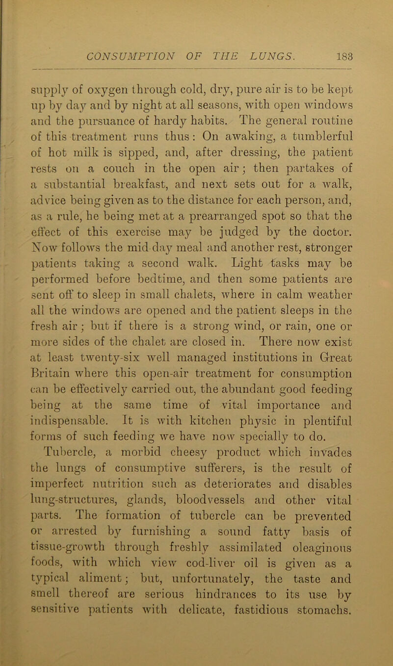 supply of oxygen through cold, dry, pure air is to be kept up by day and by night at all seasons, with open windows and the pursuance of hardy habits. The general routine of this treatment runs thus : On awaking, a tumblerful of hot milk is sipped, and, after dressing, the patient rests on a couch in the open air; then partakes of a substantial breakfast, and next sets out for a walk, advice being given as to the distance for each person, and, as a rule, he being met at a prearranged spot so that the effect of this exercise may be judged by the doctor. Now follows the mid day meal and another rest, stronger patients taking a second walk. Light tasks ma}^ be performed before bedtime, and then some patients are sent off to sleep in small chalets, where in calm weather all the windows are opened and the patient sleeps in the fresh air; but if there is a strong wind, or rain, one or more sides of the chalet are closed in. There now exist at least twenty-six well managed institutions in Great Britain where this open-air treatment for consumption can be effectively carried out, the abundant good feeding being at the same time of vital importance and indispensable. It is with kitchen physic in plentiful forms of such feeding we have now specially to do. Tubercle, a morbid cheesjr product which invades the lungs of consumptive sufferers, is the result of imperfect nutrition such as deteriorates and disables lung-structures, glands, bloodvessels and other vital parts. The formation of tubercle can be prevented or arrested by furnishing a sound fatty basis of tissue-growth through freshly assimilated oleaginous foods, with which view cod-liver oil is given as a typical aliment; but, unfortunately, the taste and smell thereof are serious hindrances to its use by sensitive patients with delicate, fastidious stomachs.