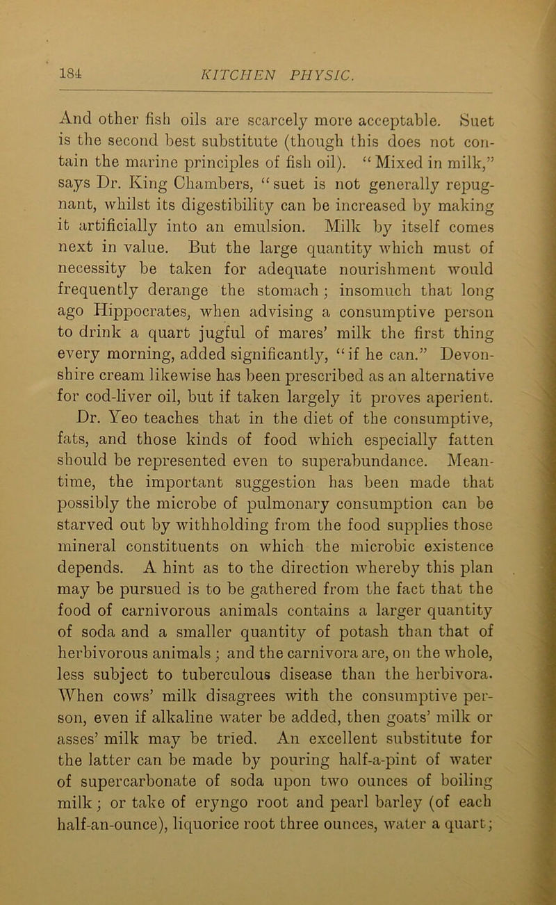 And other fish oils are scarcely more acceptable. Suet is the second best substitute (though this does not con- tain the marine principles of fish oil). “ Mixed in milk,” says Dr. King Chambers, “suet is not generally repug- nant, whilst its digestibility can be increased b}r making it artificially into an emulsion. Milk by itself comes next in value. But the large quantity which must of necessity be taken for adequate nourishment would frequently derange the stomach; insomuch that long ago Hippocrates, when advising a consumptive person to drink a quart jugful of mares’ milk the first thing every morning, added significantly, “if he can.” Devon- shire cream likewise has been prescribed as an alternative for cod-liver oil, but if taken largely it proves aperient. Dr. Yeo teaches that in the diet of the consumptive, fats, and those kinds of food which especially fatten should be represented even to superabundance. Mean- time, the important suggestion has been made that possibly the microbe of pulmonary consumption can be starved out by withholding from the food supplies those mineral constituents on which the microbic existence depends. A hint as to the direction whereby this plan may be pursued is to be gathered from the fact that the food of carnivorous animals contains a larger quantity of soda and a smaller quantity of potash than that of herbivorous animals ; and the carnivora are, on the whole, less subject to tuberculous disease than the herbivora. When cows’ milk disagrees with the consumptive per- son, even if alkaline water be added, then goats’ milk or asses’ milk may be tried. An excellent substitute for the latter can be made by pouring half-a-pint of water of supercarbonate of soda upon two ounces of boiling milk; or take of eryngo root and pearl barley (of each half-an-ounce), liquorice root three ounces, water a quart;