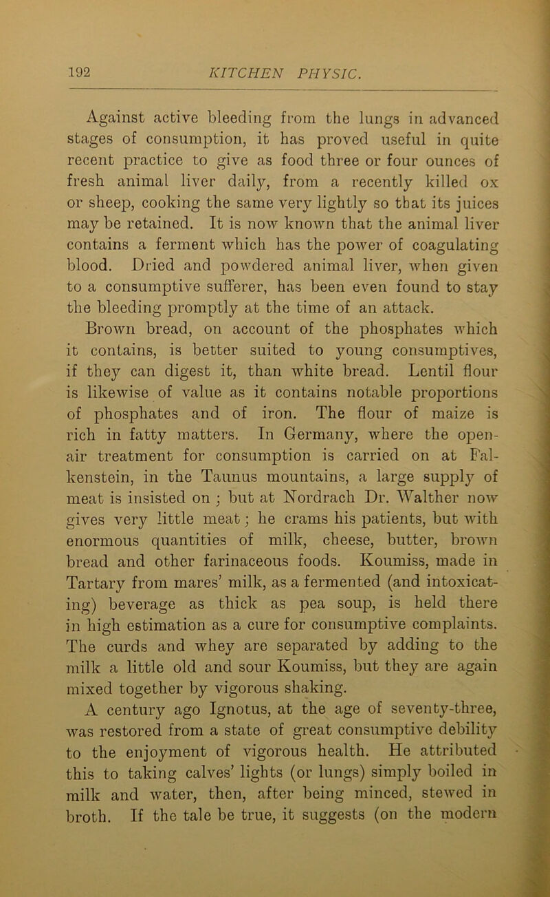 Against active bleeding from the lungs in advanced stages of consumption, it has proved useful in quite recent practice to give as food three or four ounces of fresh animal liver daily, from a recently killed ox or sheep, cooking the same very lightly so that its juices may be retained. It is now known that the animal liver contains a ferment which has the power of coagulating blood. Dried and powdered animal liver, when given to a consumptive sufferer, has been even found to stay the bleeding promptly at the time of an attack. Brown bread, on account of the phosphates which it contains, is better suited to young consumptives, if they can digest it, than white bread. Lentil flour is likewise of value as it contains notable proportions of phosphates and of iron. The flour of maize is rich in fatty matters. In Germany, where the open- air treatment for consumption is carried on at Fal- kenstein, in the Taunus mountains, a large suppty of meat is insisted on ; but at Nordrach Dr. Walther now gives very little meat; he crams his patients, but with enormous quantities of milk, cheese, butter, brown bread and other farinaceous foods. Koumiss, made in Tartary from mares’ milk, as a fermented (and intoxicat- ing) beverage as thick as pea soup, is held there in high estimation as a cure for consumptive complaints. The curds and whey are separated by adding to the milk a little old and sour Koumiss, but they are again mixed together by vigorous shaking. A century ago Ignotus, at the age of seventy-three, was restored from a state of great consumptive debility to the enjoyment of vigorous health. He attributed this to taking calves’ lights (or lungs) simply boiled in milk and water, then, after being minced, stewed in broth. If the tale be true, it suggests (on the modern