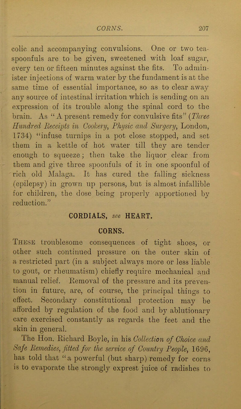 colic and accompanying convulsions. One or two tea- spoonfuls are to be given, sweetened with loaf sugar, every ten or fifteen minutes against the fits. To admin- ister injections of warm water by the fundament is at the same time of essential importance, so as to clear away any source of intestinal irritation which is sending on an expression of its trouble along the spinal cord to the brain. As “ A present remedy for convulsive fits” (Three Hundred Receipts in Cookery, Physic and Surgery, London, 1734) “infuse turnips in a pot close stopped, and set them in a kettle of hot water till they are tender enough to squeeze; then take the liquor clear from them and give three spoonfuls of it in one spoonful of rich old Malaga. It has cured the falling sickness (epilepsy) in grown up persons, but is almost infallible for children, the dose being properly apportioned by reduction.” CORDIALS, see HEART. CORNS. These troublesome consequences of tight shoes, or other such continued pressure on the outer skin of a restricted part (in a subject always more or less liable to gout, or rheumatism) chiefly require mechanical and manual relief. Removal of the pressure and its preven- tion in future, are, of course, the principal things to effect. Secondary constitutional protection may be afforded by regulation of the food and by ablutionary care exercised constantly as regards the feet and the skin in general. The Hon. Richard Boyle, in his Collection of Choice and Safe Piemedies, fitted for the service of Country People, 1696, has told that “ a powerful (but sharp) remedy for corns is to evaporate the strongly exprest juice of radishes to