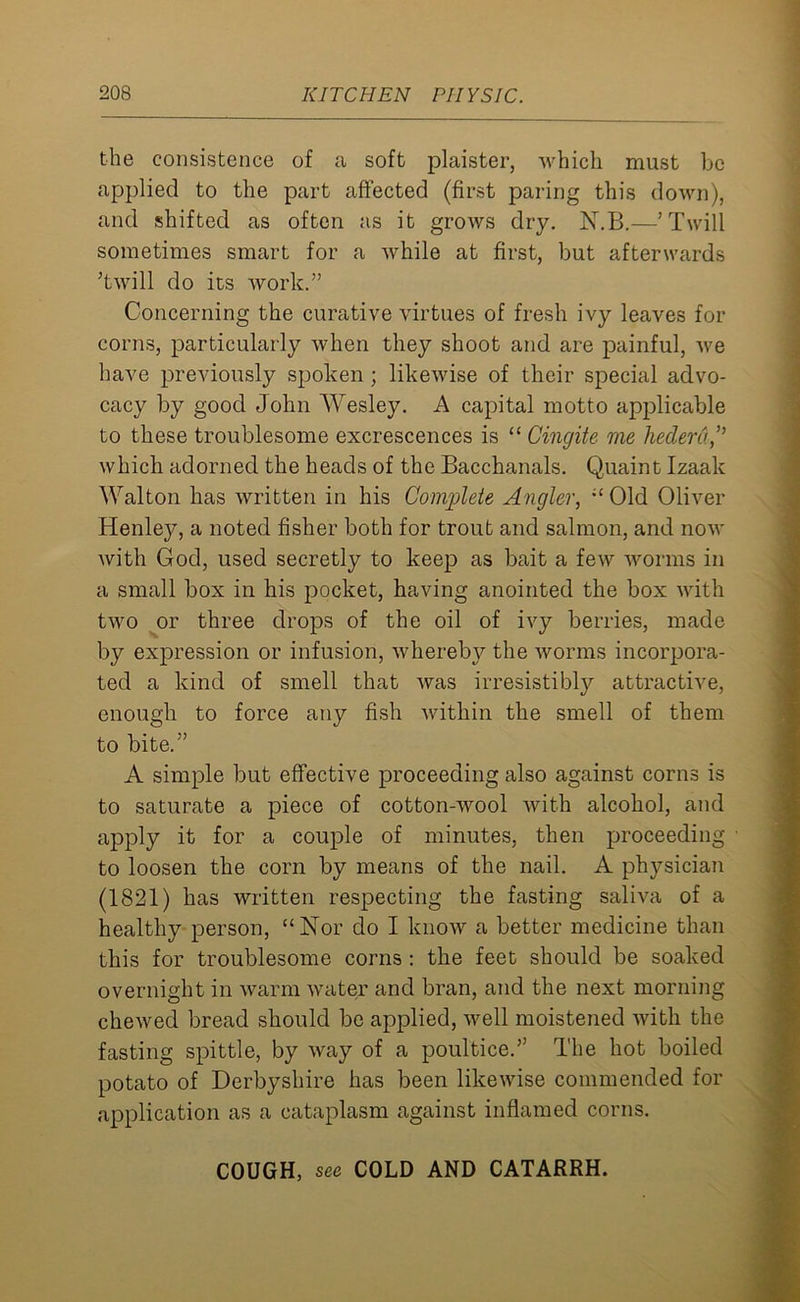 the consistence of a soft plaister, which must be applied to the part affected (first paring this down), and shifted as often as it grows dry. N.B.—’Twill sometimes smart for a while at first, but afterwards ’twill do its work.” Concerning the curative virtues of fresh ivy leaves for corns, particularly when they shoot and are painful, we have previously spoken ; likewise of their special advo- cacy by good John Wesley. A capital motto applicable to these troublesome excrescences is “ Cingite me hederd,” which adorned the heads of the Bacchanals. Quaint Izaak Walton has written in his Comgileie Angler, “ Old Oliver Henley, a noted fisher both for trout and salmon, and now with God, used secretly to keep as bait a few worms in a small box in his pocket, having anointed the box with two or three drops of the oil of ivy berries, made by expression or infusion, whereby the worms incorpora- ted a kind of smell that was irresistibly attractive, enough to force any fish within the smell of them to bite.” A simple but effective proceeding also against corns is to saturate a piece of cotton-wool with alcohol, and apply it for a couple of minutes, then proceeding to loosen the corn by means of the nail. A physician (1821) has written respecting the fasting saliva of a healthy person, “Nor do I know a better medicine than this for troublesome corns : the feet should be soaked overnight in warm water and bran, and the next morning chewed bread should be applied, well moistened with the fasting spittle, by way of a poultice.” The hot boiled potato of Derbyshire has been likewise commended for application as a cataplasm against inflamed corns. COUGH, see COLD AND CATARRH.