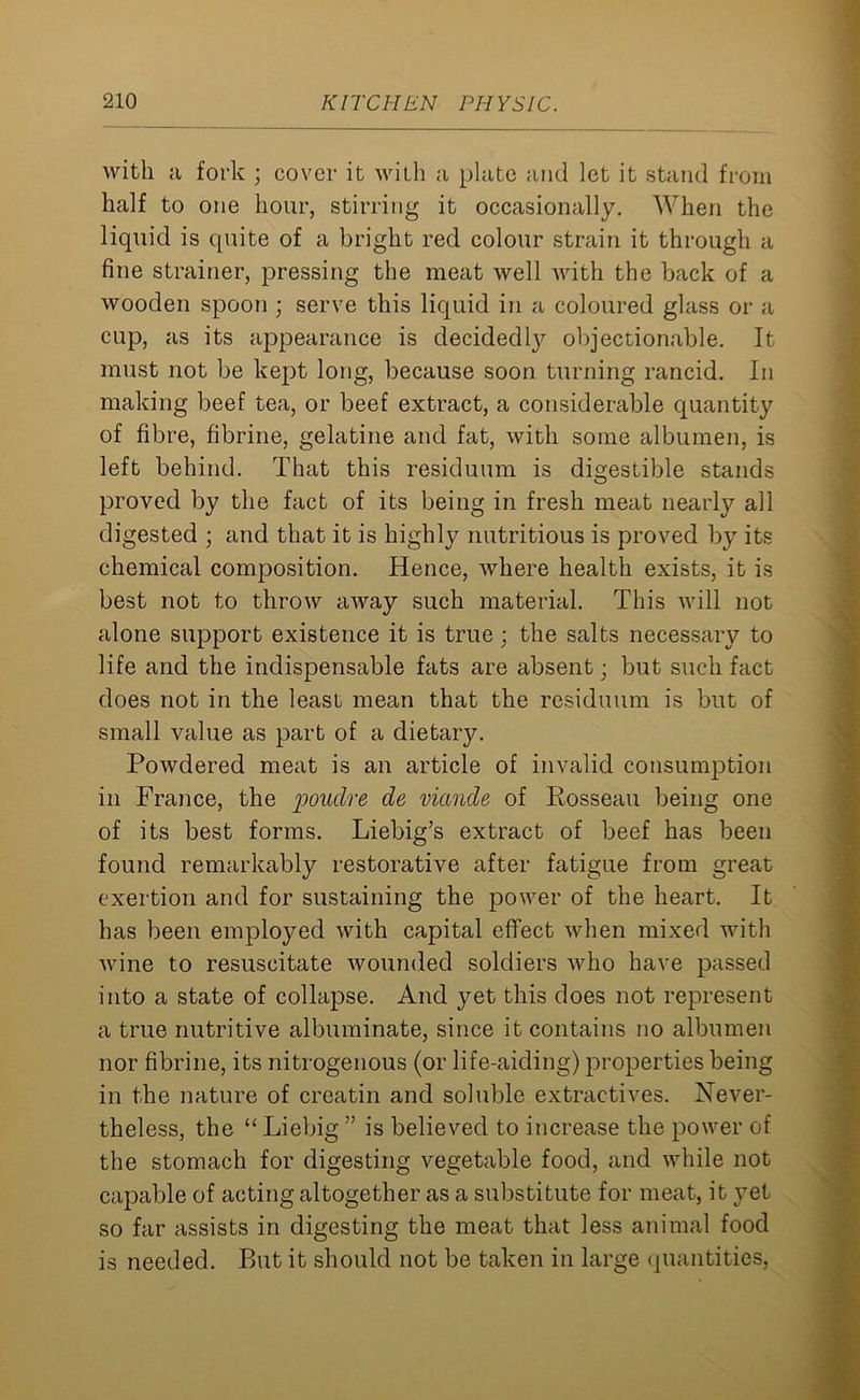 with a fork ; cover it with a plate and let it stand from half to one hour, stirring it occasionally. When the liquid is quite of a bright red colour strain it through a fine strainer, pressing the meat well with the back of a wooden spoon ; serve this liquid in a coloured glass or a cup, as its appearance is decidedly objectionable. It must not be kept long, because soon turning rancid. In making beef tea, or beef extract, a considerable quantity of fibre, fibrine, gelatine and fat, with some albumen, is left behind. That this residuum is digestible stands proved by the fact of its being in fresh meat nearly all digested ; and that it is highly nutritious is proved by its chemical composition. Hence, where health exists, it is best not to throw away such material. This will not alone support existence it is true; the salts necessary to life and the indispensable fats are absent; but such fact does not in the least mean that the residuum is but of small value as part of a dietary. Powdered meat is an article of invalid consumption in France, the poudre de viande of Rosseau being one of its best forms. Liebig’s extract of beef has been found remarkably restorative after fatigue from great exertion and for sustaining the power of the heart. It has been employed with capital effect when mixed with wine to resuscitate wounded soldiers who have passed into a state of collapse. And yet this does not represent a true nutritive albuminate, since it contains no albumen nor fibrine, its nitrogenous (or life-aiding) properties being in the nature of creatin and soluble extractives. Never- theless, the “ Liebig ” is believed to increase the power of the stomach for digesting vegetable food, and while not capable of acting altogether as a substitute for meat, it }’et so far assists in digesting the meat that less animal food is needed. But it should not be taken in large quantities,