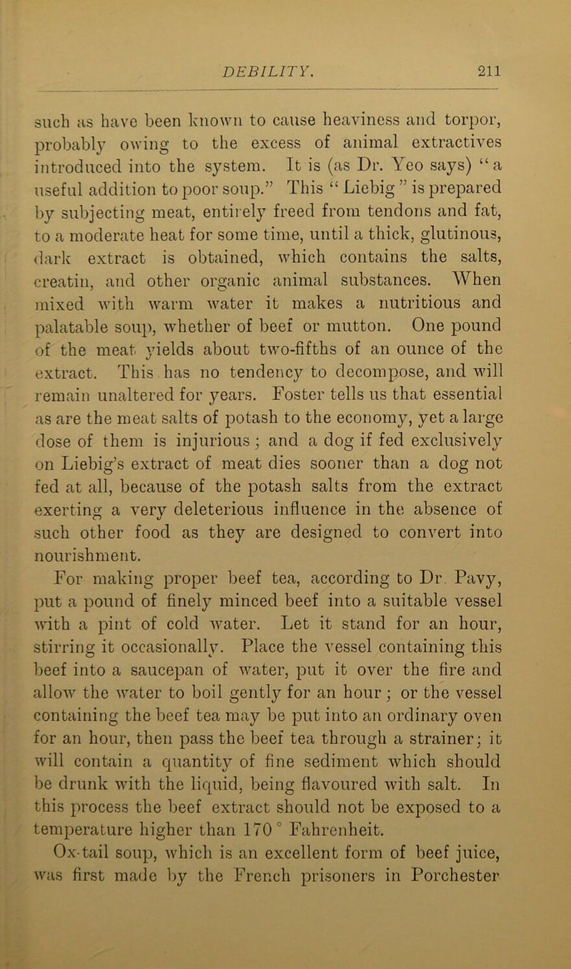 such as have been known to cause heaviness and torpor, probably owing to the excess of animal extractives introduced into the system. It is (as Dr. Yeo says) “ a useful addition to poor soup.” This “ Liebig ” is prepared by subjecting meat, entirely freed from tendons and fat, to a moderate heat for some time, until a thick, glutinous, dark extract is obtained, which contains the salts, creatin, and other organic animal substances. When mixed with warm water it makes a nutritious and palatable soup, whether of beef or mutton. One pound of the meat, yields about two-fifths of an ounce of the extract. This has no tendency to decompose, and will remain unaltered for years. Foster tells us that essential as are the meat salts of potash to the economy, yet a large dose of them is injurious; and a dog if fed exclusively on Liebig’s extract of meat dies sooner than a dog not fed at all, because of the potash salts from the extract exerting a very deleterious influence in the absence of such other food as they are designed to convert into nourishment. For making proper beef tea, according to Dr Pavy, put a pound of finely minced beef into a suitable vessel with a pint of cold water. Let it stand for an hour, stirring it occasionally. Place the vessel containing this beef into a saucepan of water, put it over the fire and allow the water to boil gently for an hour ; or the vessel containing the beef tea may be put into an ordinary oven for an hour, then pass the beef tea through a strainer; it will contain a cpiantitv of fine sediment which should be drunk with the liquid, being flavoured with salt. In this process the beef extract should not be exposed to a temperature higher than 170° Fahrenheit. Ox-tail soup, which is an excellent form of beef juice, was first made by the French prisoners in Porchester