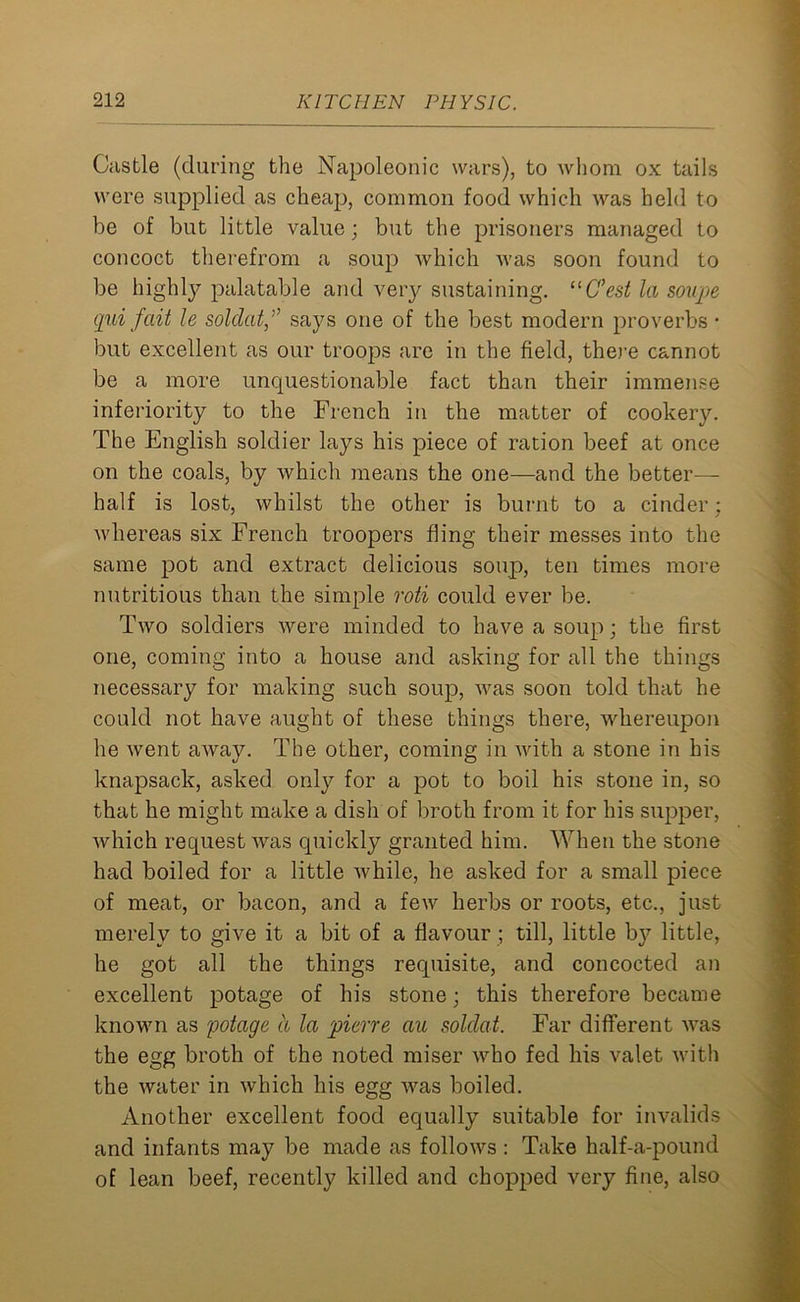 Castle (during the Napoleonic wars), to whom ox tails were supplied as cheap, common food which was held to be of but little value; but the prisoners managed to concoct therefrom a soup which was soon found to be highly palatable and very sustaining. “C’est la soupe qui fait le soldatsays one of the best modern proverbs • but excellent as our troops are in the field, there cannot be a more uncpiestionable fact than their immense inferiority to the French in the matter of cookery. The English soldier lays his piece of ration beef at once on the coals, by which means the one—and the better— half is lost, whilst the other is burnt to a cinder; whereas six French troopers fling their messes into the same pot and extract delicious soup, ten times more nutritious than the simple roti could ever be. Two soldiers were minded to have a soup; the first one, coming into a house and asking for all the things necessary for making such soup, was soon told that he could not have aught of these things there, whereupon he went away. The other, coming in with a stone in his knapsack, asked only for a pot to boil his stone in, so that he might make a dish of broth from it for his supper, which request was quickly granted him. When the stone had boiled for a little while, he asked for a small piece of meat, or bacon, and a few herbs or roots, etc., just merely to give it a bit of a flavour; till, little by little, he got all the things requisite, and concocted an excellent potage of his stone; this therefore became known as potage a la piene au soldat. Far different was the egg broth of the noted miser who fed his valet with the water in which his egg was boiled. Another excellent food equally suitable for invalids and infants may be made as follows : Take half-a-pound of lean beef, recently killed and chopped very fine, also