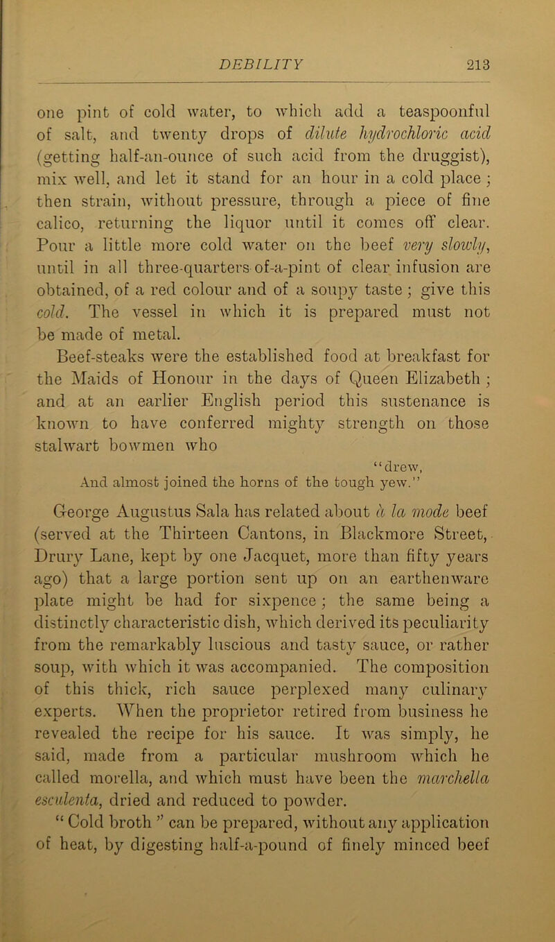 one pint of cold water, to which add a teaspoonful of salt, and twenty drops of dilute hydrochloric acid (getting half-an-ounce of such acid from the druggist), mix well, and let it stand for an hour in a cold place ; then strain, without pressure, through a piece of fine calico, returning the liquor until it comes off clear. Pour a little more cold water on the beef very slowly, until in all three-quarters of-a-pint of clear infusion are obtained, of a red colour and of a soupy taste; give this cold. The vessel in which it is prepared must not be made of metal. Beef-steaks were the established food at breakfast for the Maids of Honour in the dajrs of Queen Elizabeth ; and at an earlier English period this sustenance is known to have conferred mighty strength on those stalwart bowmen who “drew, And almost joined the horns of the tough yew.” George Augustus Sala has related about a la mode beef (served at the Thirteen Cantons, in Blackmore Street, Drury Lane, kept by one Jacquet, more than fifty years ago) that a large portion sent up on an earthenware plate might be had for sixpence ; the same being a distinctly characteristic dish, which derived its peculiarity from the remarkably luscious and tasty sauce, or rather soup, with which it was accompanied. The composition of this thick, rich sauce perplexed many culinary experts. When the proprietor retired from business he revealed the recipe for his sauce. It was simply, he said, made from a particular mushroom which he called morella, and which must have been the marchella esculenta, dried and reduced to powder. “ Cold broth ” can be prepared, without any application of heat, by digesting half-a-pound of finely minced beef