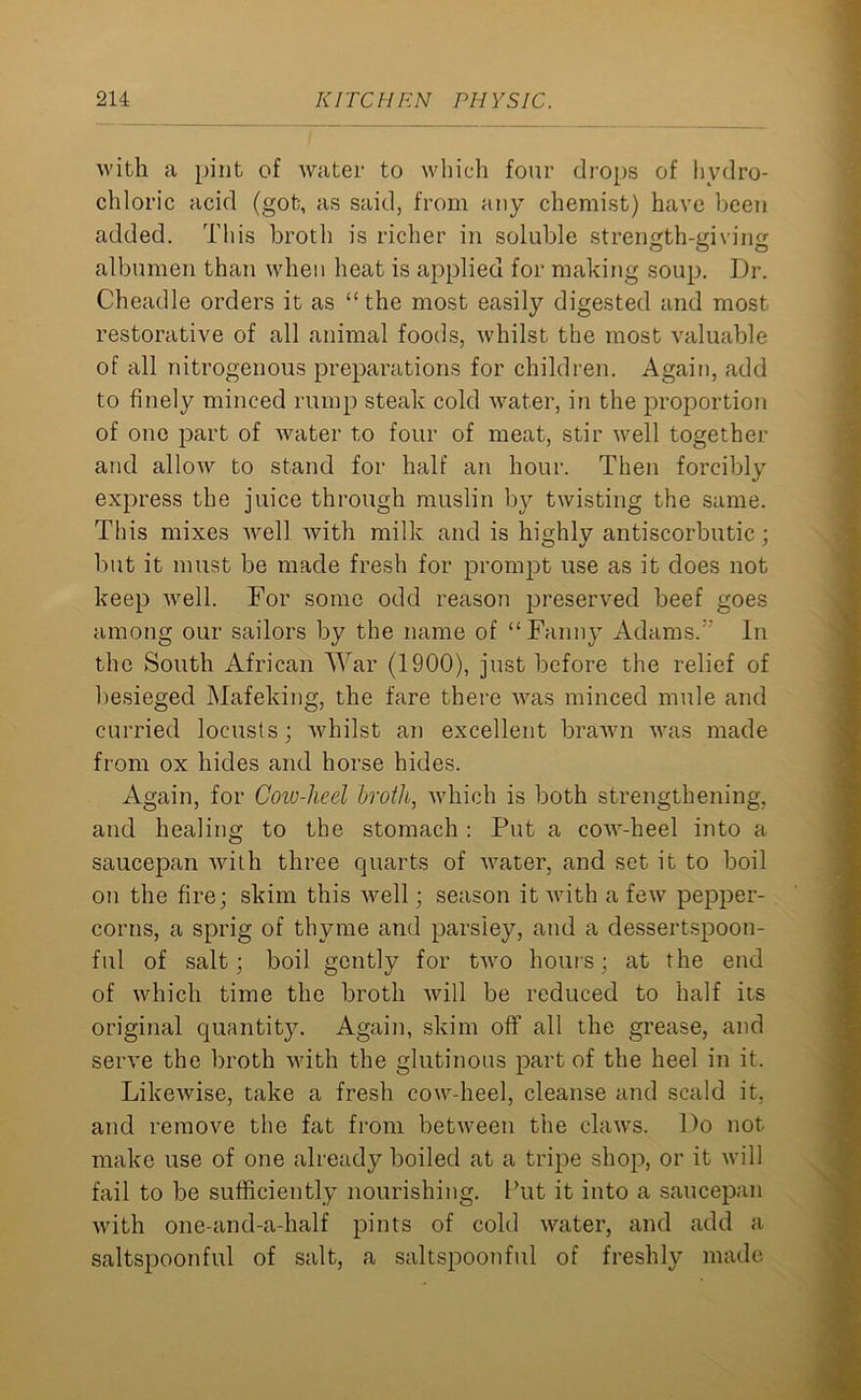 with a pint of water to which four drops of hydro- chloric acid (got, as said, from any chemist) have been added. This broth is richer in soluble strength-giving albumen than when heat is applied for making soup. Dr. Cheadle orders it as “the most easily digested and most restorative of all animal foods, whilst the most valuable of all nitrogenous preparations for children. Again, add to finely minced rump steak cold water, in the proportion of one part of water to four of meat, stir well together and allow to stand for half an hour. Then forcibly express the juice through muslin by twisting the same. This mixes well with milk and is hiyhlv antiscorbutic ; but it must be made fresh for prompt use as it does not keep well. For some odd reason preserved beef goes among our sailors by the name of “Fanny Adams/' In the South African War (1900), just before the relief of besieged Mafeking, the fare there was minced mule and curried locusts; whilst an excellent brawn was made from ox hides and horse hides. Again, for Cow-heel broth, which is both strengthening, and healing to the stomach : Put a cow-heel into a saucepan with three quarts of water, and set it to boil on the fire; skim this well; season it with a few pepper- corns, a sprig of thyme and parsley, and a dessertspoon- ful of salt; boil gently for two hours; at the end of which time the broth will be reduced to half its original quantity. Again, skim off all the grease, and serve the broth with the glutinous part of the heel in it. Likewise, take a fresh cow-heel, cleanse and scald it, and remove the fat from between the claws. Do not make use of one already boiled at a tripe shop, or it will fail to be sufficiently nourishing. Put it into a saucepan with one-and-a-half pints of cold water, and add a saltspoonful of salt, a saltspoonful of fresh\y made